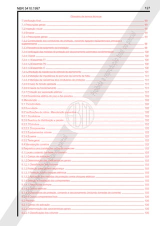 NBR 5410:1997 127
Glossário de termos técnicos
Proibidaareproduçãototalouparcial
Proibidaareproduçãototalouparcial
7 Verificação final......................................................................................................................................................... 99
7.1 Prescrições gerais ................................................................................................................................................. 99
7.2 Inspeção visual ...................................................................................................................................................... 99
7.3 Ensaios .................................................................................................................................................................. 99
7.3.1 Prescrições gerais .............................................................................................................................................. 99
7.3.2 Continuidade dos condutores de proteção, incluindo ligações eqüipotenciais principal e
suplementares .............................................................................................................................................................. 99
7.3.3 Resistência de isolamento da instalação ............................................................................................................... 99
7.3.4 Verificação das medidas de proteção por seccionamento automático da alimentação ............................................ 100
7.3.4.1 Geral ................................................................................................................................................................. 100
7.3.4.1.1 Esquemas TT ................................................................................................................................................. 100
7.3.4.1.2 Esquemas TN ................................................................................................................................................. 100
7.3.4.1.3 Esquemas IT .................................................................................................................................................. 100
7.3.4.2 Medição da resistência do eletrodo de aterramento............................................................................................. 101
7.3.4.3 Medição da impedância do percurso da corrente de falta ................................................................................ 101
7.3.4.4 Medição da resistência dos condutores de proteção ....................................................................................... 101
7.3.5 Ensaio de tensão aplicada .................................................................................................................................. 101
7.3.6 Ensaios de funcionamento ................................................................................................................................. 101
7.3.7 Proteção por separação elétrica ......................................................................................................................... 101
7.3.8 Resistência elétrica do piso e das paredes ......................................................................................................... 102
8 Manutenção .............................................................................................................................................................. 102
8.1 Periodicidade......................................................................................................................................................... 102
8.2 Executante ............................................................................................................................................................. 102
8.3 Verificações de rotina - Manutenção preventiva .................................................................................................... 102
8.3.1 Condutores ......................................................................................................................................................... 102
8.3.2 Quadros de distribuição e painéis ....................................................................................................................... 102
8.3.2.1 Estrutura ........................................................................................................................................................... 102
8.3.2.2 Componentes .................................................................................................................................................. 102
8.3.3 Equipamentos móveis ........................................................................................................................................ 102
8.3.4 Ensaios ............................................................................................................................................................... 102
8.3.5 Teste geral. ......................................................................................................................................................... 102
8.4 Manutenção corretiva ............................................................................................................................................ 102
9 Requisitos para Instalações ou locais especiais ...................................................................................................... 102
9.1 Locais contendo banheira ou chuveiro .................................................................................................................. 103
9.1.1 Campo de aplicação ........................................................................................................................................... 103
9.1.2 Determinação das características gerais ............................................................................................................ 103
9.1.2.1 Classificação dos volumes .............................................................................................................................. 103
9.1.3 Proteção para garantir segurança ...................................................................................................................... 105
9.1.3.1 Proteção contra choques elétricos ................................................................................................................... 105
9.1.3.2 Aplicação das medidas de proteção contra choques elétricos ........................................................................ 105
9.1.4 Seleção e instalação dos componentes ............................................................................................................. 105
9.1.4.1 Prescrições comuns ......................................................................................................................................... 105
9.1.4.2 Linhas elétricas ................................................................................................................................................ 105
9.1.4.3 Dispositivos de proteção, comando e seccionamento (incluindo tomadas de corrente) ................................. 105
9.1.4.4 Outros componentes fixos ................................................................................................................................ 106
9.2 Piscinas.................................................................................................................................................................. 106
9.2.1 Campo de aplicação ........................................................................................................................................... 106
9.2.2 Determinação das características gerais ............................................................................................................ 106
9.2.2.1 Classificação dos volumes .............................................................................................................................. 106
 