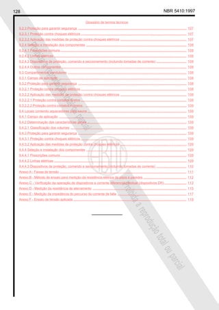 128 NBR 5410:1997
Glossário de termos técnicos
Proibidaareproduçãototalouparcial
Proibidaareproduçãototalouparcial
9.2.3 Proteção para garantir segurança ...................................................................................................................... 107
9.2.3.1 Proteção contra choques elétricos ................................................................................................................... 107
9.2.3.2 Aplicação das medidas de proteção contra choques elétricos ........................................................................ 107
9.2.4 Seleção e instalação dos componentes ............................................................................................................. 108
9.2.4.1 Prescrições comuns ......................................................................................................................................... 108
9.2.4.2 Linhas elétricas ................................................................................................................................................ 108
9.2.4.3 Dispositivos de proteção, comando e seccionamento (incluindo tomadas de corrente) ................................. 108
9.2.4.4 Outros componentes ........................................................................................................................................ 108
9.3 Compartimentos condutores ................................................................................................................................. 108
9.3.1 Campo de aplicação ........................................................................................................................................... 108
9.3.2 Proteção para garantir segurança ...................................................................................................................... 108
9.3.2.1 Proteção contra choques elétricos ................................................................................................................... 108
9.3.2.2 Aplicação das medidas de proteção contra choques elétricos ........................................................................ 109
9.3.2.2.1 Proteção contra contatos diretos ................................................................................................................... 109
9.3.2.2.2 Proteção contra contatos indiretos . .............................................................................................................. 109
9.4 Locais contendo aquecedores para sauna............................................................................................................ 109
9.4.1 Campo de aplicação ........................................................................................................................................... 109
9.4.2 Determinação das características gerais ............................................................................................................ 109
9.4.2.1 Classificação dos volumes .............................................................................................................................. 109
9.4.3 Proteção para garantir segurança ...................................................................................................................... 109
9.4.3.1 Proteção contra choques elétricos ................................................................................................................... 109
9.4.3.2 Aplicação das medidas de proteção contra choques elétricos ........................................................................ 109
9.4.4 Seleção e instalação dos componentes ............................................................................................................. 109
9.4.4.1 Prescrições comuns ......................................................................................................................................... 109
9.4.4.2 Linhas elétricas ................................................................................................................................................ 109
9.4.4.3 Dispositivos de proteção, comando e seccionamento (incluindo tomadas de corrente) ................................. 110
Anexo A - Faixas de tensão .......................................................................................................................................... 111
Anexo B - Método de ensaio para medição da resistência elétrica de pisos e paredes ............................................... 112
Anexo C - Verificação da operação de dispositivos a corrente diferencial-residual (dispositivos DR) ........................ 113
Anexo D - Medição da resistência de aterramento ...................................................................................................... 115
Anexo E - Medição da impedância do percurso da corrente de falta ........................................................................... 117
Anexo F - Ensaio de tensão aplicada ........................................................................................................................... 119
 