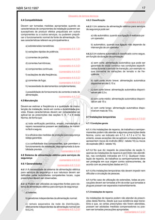 NBR 5410:1997 17
Glossário de termos técnicos
Proibidaareproduçãototalouparcial
Proibidaareproduçãototalouparcial
4.4 Compatibilidade
Devem ser tomadas medidas apropriadas quando as
características de componentes da instalação puderem ser
susceptíveis de produzir efeitos prejudiciais em outros
componentes ou a outros serviços, ou puderem prejudi-
car o funcionamento normal da fonte de alimentação. Es-
sas características referem-se principalmente a:
a) sobretensões transitórias;
b) variações rápidas de potência;
c) correntes de partida;
d) correntes harmônicas;
e) componentes contínuas;
f) oscilações de alta freqüência;
g) correntes de fuga;
h) necessidade de aterramentos complementares;
i) possibilidade de fornecimento de corrente à rede de
alimentação.
4.5 Manutenção
Devem-se estimar a freqüência e a qualidade de manu-
tenção da instalação, tendo em conta a durabilidade pre-
vista. Essas características devem ser consideradas ao
aplicar-se as prescrições das seções 5, 6, 7 e 8 desta
Norma, de forma que:
a) toda verificação periódica, ensaio, manutenção e
reparo necessários possam ser realizados de manei-
ra fácil e segura;
b) a eficácia das medidas de proteção para segurança
esteja garantida;
c) a confiabiliade dos componentes, que permitem o
funcionamento da instalação, seja apropriada à dura-
bilidade prevista.
4.6 Sistema de alimentação elétrica para serviços de
segurança
4.6.1 Generalidades
4.6.1.1 A necessidade de sistema de alimentação elétrica
para serviços de segurança e sua natureza devem ser
definidas pelas autoridades competentes locais, cujas
prescrições devem ser observadas.
4.6.1.2 Podem ser utilizadas as seguintes fontes para sis-
tema de alimentação elétrica para serviços de segurança:
a) baterias;
b) geradores independentes da alimentação normal;
c) ramais separados da rede de distribuição,
efetivamente independentes da alimentação normal (ver
6.6.2.4).
4.6.2 Classificação
4.6.2.1 Um sistema de alimentação elétrica para serviços
de segurança pode ser:
a) não automático, quando sua ligação é realizada por
um operador;
b) automático, quando sua ligação não depende da
intervenção de um operador.
4.6.2.2 Um sistema automático é classificado como segue,
em função da duração da comutação:
a) sem corte: alimentação automática que pode ser
garantida de modo contínuo nas condições especifi-
cadas durante o período de transição, por exemplo no
que concerne às variações de tensão e de fre-
qüência;
b) com corte muito breve: alimentação automática
disponível em até 0,15 s:
c) com corte breve: alimentação automática disponí-
vel em até 0,5 s:
d) com corte médio: alimentação automática disponí-
vel em até 15 s:
e) com corte longo: alimentação automática dispo-
nível em mais de 15 s.
4.7 Instalações temporárias
4.7.1 Condições gerais
4.7.1.1 As instalações de reparos, de trabalhos e semiper-
manentes podem não atender a algumas prescrições desta
Norma, como vai indicado em 4.7.2, 4.7.3 e 4.7.4. No
entanto, essas exceções não se aplicam a instalações que
apresentem riscos de incêndio (BE2 - tabela 16) ou riscos
de explosão (BE3 - tabela 16).
4.7.1.2 No que diz respeito às prescrições da seção 5,
apenas às instalações de reparos é permitido não atendê-
las, nas condições indicadas em 4.7.2. Qualquer insta-
lação de reparos, de trabalhos ou semipermanente deve
ser protegida em sua origem contra sobrecorrentes, de
acordo com as prescrições dadas em 5.3.
4.7.1.3 As instalações temporárias não devem impedir nem
dificultar a circulação de pessoas.
4.7.1.4 No caso de utilização de extensões, todas as pre-
cauções devem ser tomadas a fim de evitar que tomadas e
plugues possam ser separados inadvertidamente.
4.7.2 Instalações de reparos
As instalações de reparos podem não atender às prescri-
ções desta Norma, desde que sua existência seja transi-
tória e que, se certas prescrições não forem atendidas,
possam ser adotadas medidas compensadoras ou pos-
sam ser tomadas precauções apropriadas.
(comentário 4.5.G)
(comentário 4.6.0.G)
(comentário 4.6.1.0.G)
(comentário 4.6.1.2.G)
(comentário 4.6.2.G)
(comentário 4.7.0.G)
(comentário 4.7.2.G)
(comentário 4.4.1.G)
(comentário 4.4.2.G)
(comentário 4.4.3.G)
(comentário 4.4.4.G)
(comentário 4.4.5.G)
(comentário 4.4.6.G)
(comentário 4.4.7.G)
 