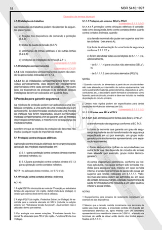 18 NBR 5410:1997
Glossário de termos técnicos
Proibidaareproduçãototalouparcial
Proibidaareproduçãototalouparcial
4.7.3 Instalações de trabalhos
As instalações de trabalhos podem não atender às seguin-
tes prescrições:
a) fixação dos dispositivos de comando e proteção
(6.3.2);
b) limites de queda de tensão (6.2.7);
c) vizinhança de linhas elétricas e de outras linhas
(6.2.9.4);
d) condições de instalação de linhas (6.2.11).
4.7.4 Instalações semipermanentes
4.7.4.1 As instalações semipermanentes podem não aten-
der às prescrições indicadas em 4.7.3.
4.7.4.2 Se as instalações semipermanentes forem reno-
vadas periodicamente, elas devem ser integralmente
desmontadas entre cada período de utilização. Por outro
lado, os dispositivos de proteção e de comando dessas
instalações devem ser colocados em quadros fixos.
5 Proteção para garantir segurança
As medidas de proteção podem ser aplicadas a uma ins-
talação completa, a uma parte de uma instalação ou a um
componente. Se determinadas condições de uma medida
de proteção não forem respeitadas, devem ser tomadas
medidas complementares a fim de garantir, com as medidas
de proteção combinadas, o mesmo nível de segurança da
medida completa.
A ordem em que as medidas de proteção são descritas não
implica qualquer noção de importância relativa.
5.1 Proteção contra choques elétricos
A proteção contra choques elétricos deve ser prevista pela
aplicação das medidas especificadas em:
a) 5.1.1 para a proteção contra contatos diretos e contra
contatos indiretos, ou
b) 5.1.2 para a proteção contra contatos diretos e 5.1.3
para a proteção contra contatos indiretos.
NOTA - Na aplicação destas medidas, ver 5.7.2 e 5.8.
5.1.1 Proteção contra contatos diretos e indiretos
NOTAS
1 A sigla SELV foi introduzida ao invés de “Proteção por extrabaixa
tensão de segurança” (do inglês, Safety Extra-Low Voltage). A
versão por extenso deste termo não é utilizada.
2 A sigla PELV (do inglês, Protective Extra-Low Voltage) foi es-
colhida para a variante aterrada do SELV (incluída na edição
anterior em “Extrabaixa tensão funcional”). Aqui também não é
utilizado o termo por extenso.
3 Por analogia com essas notações, “Extrabaixa tensão fun-
cional” foi abreviada para FELV (do inglês, Functional Extra-Low
Voltage).
5.1.1.1 Proteção por sistema: SELV e PELV
5.1.1.1.1 A proteção contra choques elétricos é conside-
rada como assegurada, tanto contra contatos diretos quanto
contra contatos indiretos, quando:
a) a tensão nominal não puder ser superior aos limi-
tes da faixa I (ver anexo A);
b) a fonte de alimentação for uma fonte de segurança
conforme 5.1.1.1.2; e
c) forem atendidas todas as condições de 5.1.1.1.3 e,
adicionalmente,
- de 5.1.1.1.4 para circuitos não aterrados (SELV),
ou
- de 5.1.1.1.5 para circuitos aterrados (PELV).
NOTAS
1 Quando o circuito for alimentado a partir de um circuito de ten-
são mais elevada por intermédio de outros equipamentos, tais
como autotransformadores, potenciômetros, dispositivos a semi-
condutores, etc., o secundário assim formado é considerado como
fazendo parte do circuito primário e deve ser incluído na medida
de proteção do circuito primário.
2 Limites mais rígidos podem ser especificados para certas
condições de influências externas (ver 5.8).
5.1.1.1.2 Fontes para SELV e PELV
5.1.1.1.2.1 São admitidas como fontes para SELV e PELV:
a) transformador de segurança conforme a IEC 742;
b) fonte de corrente que garanta um grau de segu-
rança equivalente ao do transformador de segurança
especificado em a) (por exemplo, um grupo moto-
gerador com enrolamentos apresentando uma sepa-
ração equivalente);
c) fonte eletroquímica (pilhas ou acumuladores) ou
outra fonte que não dependa de circuitos de tensão
mais elevada (por exemplo, grupo motor térmico-
gerador);
d) certos dispositivos eletrônicos, conforme as nor-
mas aplicáveis, nos quais tenham sido tomadas me-
didas para assegurar que, mesmo em caso de falta
interna, a tensão nos terminais de saída não possa ser
superior aos limites indicados em 5.1.1.1.1. Valo-
res mais elevados podem ser admitidos se, em caso
de contato direto ou indireto, a tensão nos terminais de
saída for imediatamente reduzida a um valor igual ou
inferior a esses limites.
NOTAS
1 Equipamentos para ensaios de isolamento constituem um
exemplo de tais dispositivos.
2 Mesmo que a tensão medida inicialmente nos terminais de
saída seja mais elevada, a prescrição contida em d) pode ser
considerada atendida se, após medida com um voltímetro
apresentando uma resistência interna de 3 000 Ω , a tensão nos
terminais de saída se situar então dentro dos limites especi-
ficados em 5.1.1.1.1.
(comentário 4.7.3.G)
(comentário 4.7.4.G)
(comentário 5.1.1.1.0.G)
(comentário 5.1.1.1.1.G)
 