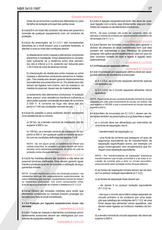 NBR 5410:1997 27
Glossário de termos técnicos
Proibidaareproduçãototalouparcial
Proibidaareproduçãototalouparcial
tíveis de se encontrar a potenciais diferentes no caso
de falha da isolação principal das partes vivas.
5.1.3.3.2 Em um local não condutor não deve ser possível a
conexão de qualquer equipamento com um condutor de
proteção.
5.1.3.3.3 As prescrições de 5.1.3.3.1 são consideradas
atendidas se o local possuir piso e paredes isolantes, e
atender a uma ou mais das condições abaixo:
a) afastamento entre massas e elementos condutores
estranhos à instalação. Esse afastamento é conside-
rado suficiente se a distância entre dois elemen-
tos não é inferior a 2 m, podendo ser reduzida para
1,25 m fora da zona de alcance normal;
b) interposição de obstáculos entre massas ou entre
massas e elementos condutores estranhos à instala-
ção. Tais obstáculos devem garantir distanciamentos
equivalentes aos prescritos em a). Os obstáculos não
devem ser ligados nem à terra, nem às massas e, na
medida do possível, devem ser de material isolante;
c) isolamento dos elementos condutores. A isolação
deve possuir uma resistência mecânica suficiente e
devepodersuportarumatensãodeensaiodenomínimo
2 000 V. A corrente de fuga não deve ser su-
perior a 1 mA nas condições normais de uso.
5.1.3.3.4 As paredes e pisos isolantes devem apresentar
uma resistência de no mínimo
a) 50 kΩ, se a tensão nominal da instalação não for
superior a 500 V, ou
b) 100 kΩ, se a tensão nominal da instalação for su-
perior a 500 V, em qualquer ponto e medida de acor-
do com as condições definidas nas seções 7 e 8.
NOTA - Se, em algum ponto, a resistência for inferior aos
valores prescritos, as paredes e os pisos devem ser consi-
derados como elementos condutores, do ponto de vista da
proteção contra choques elétricos.
5.1.3.3.5 As medidas devem ser duráveis e não deve ser
possível torná-las ineficazes. Elas devem garantir igual-
mente a proteção quando for prevista a utilização de equi-
pamentos móveis.
NOTA - Convém atentar para o risco de introdução posterior, nas
instalações elétricas não adequadamente supervisionadas, de
outros elementos (por exemplo, equipamentos móveis da classe I
ou elementos condutores, tais como canalizações metá-
licas de água) susceptíveis de invalidar a obediência a 5.1.3.3.5
5.1.3.3.6 Devem ser tomadas medidas para evitar que
elementos condutores ou massas possam propagar po-
tenciais para fora do local considerado.
5.1.3.4 Proteção por ligações eqüipotenciais locais não
aterradas
5.1.3.4.1 Todas as massas e elementos condutores simul-
taneamente acessíveis devem ser interligados por con-
dutores de eqüipotencialidade
5.1.3.4.2 A ligação eqüipotencial local não deve ter qual-
quer ligação com a terra, seja diretamente, seja por inter-
médio de massas ou de elementos condutores.
NOTA - Se essa condição não puder ser cumprida, deve ser
aplicada a medida de proteção por seccionamento automático da
alimentação (ver 5.1.3.1).
5.1.3.4.3 Devem ser tomadas precauções para garantir o
acesso de pessoas ao local considerado sem que elas
possam ser submetidas a uma diferença de potencial
perigosa. Isto aplica-se principalmente no caso em que um
piso condutor isolado do solo é ligado à ligação eqüi-
potencial local.
5.1.3.5 Proteção por separação elétrica
5.1.3.5.1 A proteção por separação elétrica deve ser asse-
gurada através da obediência à prescrição:
a) 5.1.3.5.3, se o circuito separado alimentar apenas
um aparelho; ou
b) 5.1.3.5.4, se o circuito separado alimentar vários
aparelhos
NOTA - Recomenda-se que o produto da tensão nominal do circuito
separado, em volts, pelo comprimento do circuito, em metros, não
seja superior a 100 000, e que o comprimento do circuito não seja
superior a 500 m.
5.1.3.5.2 Além do enunciado em 5.1.3.5.1, devem ser ob-
servadas também as prescrições a) a g) descritas a seguir:
a) o circuito deve ser alimentado por intermédio de
uma fonte de separação, isto é:
- transformador de separação; ou
- uma fonte de corrente que assegure um grau de
segurança equivalente ao do transformador de
separação especificado acima, por exemplo um
grupo motor-gerador com enrolamentos que for-
neçam uma separação equivalente;
NOTA - Por “transformadores de separação” entenda-se
transformadores cuja função primordial é a de evitar a cir-
culação de corrente para a terra no circuito secundário,
proporcionando assim proteção contra choques elétricos.
b) as fontes de separação móveis devem ser da clas-
se II ou possuir isolação equivalente (5.1.3.2);
c) as fontes de separação fixas devem ser:
- de classe II ou possuir isolação equivalente
(5.1.3.2); ou
- tais que o circuito secundário esteja separado do
circuito primário e do invólucro por uma isola-
ção que satisfaça às condições de 5.1.3.2; se uma
fonte desse tipo alimentar vários aparelhos, não
devem estar ligadas ao invólucro metálico da fon-
te;
d) a tensão nominal do circuito separado não deve ser
superior a 500 V;
(comentário 5.1.3.3.4.G)
(comentário 5.1.3.4.G)
(comentário 5.1.3.4.1.G)
(comentário 5.1.3.4.2.G)
(comentário 5.1.3.4.3.G)
(comentário 5.1.3.5.0.G)
 