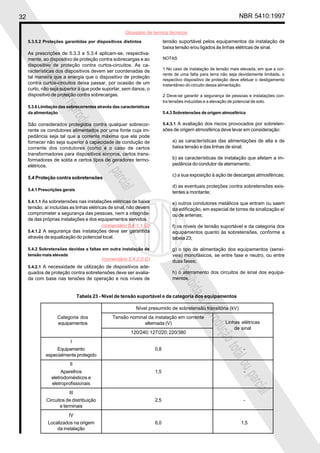 32 NBR 5410:1997
Glossário de termos técnicos
Proibidaareproduçãototalouparcial
Proibidaareproduçãototalouparcial
tensão suportável pelos equipamentos da instalação de
baixa tensão e/ou ligados às linhas elétricas de sinal.
NOTAS
1 No caso de instalação de tensão mais elevada, em que a cor-
rente de uma falta para terra não seja devidamente limitada, o
respectivo dispositivo de proteção deve efetuar o desligamento
instantâneo do circuito dessa alimentação.
2 Deve-se garantir a segurança de pessoas e instalações con-
tra tensões induzidas e a elevação de potencial de solo.
5.4.3 Sobretensões de origem atmosférica
5.4.3.1 A avaliação dos riscos provocados por sobreten-
sões de origem atmosférica deve levar em consideração:
a) as características das alimentações de alta e de
baixa tensão e das linhas de sinal;
b) as características de instalação que afetam a im-
pedância do condutor de aterramento;
c) a sua exposição à ação de descargas atmosféricas;
d) as eventuais proteções contra sobretensões exis-
tentes a montante;
e) outros condutores metálicos que entram ou saem
da edificação, em especial de torres de sinalização e/
ou de antenas;
f) os níveis de tensão suportável e da categoria dos
equipamentos quanto às sobretensões, conforme a
tabela 23;
g) o tipo de alimentação dos equipamentos (sensí-
veis) monofásicos, se entre fase e neutro, ou entre
duas fases;
h) o aterramento dos circuitos de sinal dos equipa-
mentos.
5.3.5.2 Proteções garantidas por dispositivos distintos
As prescrições de 5.3.3 e 5.3.4 aplicam-se, respectiva-
mente, ao dispositivo de proteção contra sobrecargas e ao
dispositivo de proteção contra curtos-circuitos. As ca-
racterísticas dos dispositivos devem ser coordenadas de
tal maneira que a energia que o dispositivo de proteção
contra curtos-circuitos deixa passar, por ocasião de um
curto, não seja superior à que pode suportar, sem danos, o
dispositivo de proteção contra sobrecargas.
5.3.6 Limitação das sobrecorrentes através das características
da alimentação
São considerados protegidos contra qualquer sobrecor-
rente os condutores alimentados por uma fonte cuja im-
pedância seja tal que a corrente máxima que ela pode
fornecer não seja superior à capacidade de condução de
corrente dos condutores (como é o caso de certos
transformadores para dispositivos sonoros, certos trans-
formadores de solda e certos tipos de geradores termo-
elétricos.
5.4 Proteção contra sobretensões
5.4.1 Prescrições gerais
5.4.1.1 As sobretensões nas instalações elétricas de baixa
tensão, aí incluídas as linhas elétricas de sinal, não devem
comprometer a segurança das pessoas, nem a integrida-
de das próprias instalações e dos equipamentos servidos.
5.4.1.2 A segurança das instalações deve ser garantida
através de equalização do potencial local.
5.4.2 Sobretensões devidas a faltas em outra instalação de
tensão mais elevada
5.4.2.1 A necessidade de utilização de dispositivos ade-
quados de proteção contra sobretensões deve ser avalia-
da com base nas tensões de operação e nos níveis de
Tabela 23 - Nível de tensão suportável e da categoria dos equipamentos
Nível presumido de sobretensão transitória (kV)
Categoria dos Tensão nominal da instalação em corrente
equipamentos alternada (V)
120/240; 127/220; 220/380
I
Equipamento 0,8 -
especialmente protegido
II
Aparelhos 1,5 -
eletrodomésticos e
eletroprofissionais
III
Circuitos de distribuição 2,5 -
e terminais
IV
Localizados na origem 6,0 1,5
da instalação
Linhas elétricas
de sinal
(comentário 5.4.1.1.G)
(comentário 5.4.2.0.G)
 