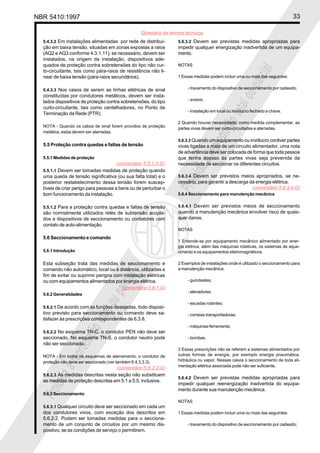 NBR 5410:1997 33
Glossário de termos técnicos
Proibidaareproduçãototalouparcial
Proibidaareproduçãototalouparcial
5.4.3.2 Em instalações alimentadas por rede de distribui-
ção em baixa tensão, situadas em zonas expostas a raios
(AQ2 e AQ3 conforme 4.3.1.11), se necessário, devem ser
instalados, na origem da instalação, dispositivos ade-
quados de proteção contra sobretensões do tipo não cur-
to-circuitante, tais como pára-raios de resistência não li-
near de baixa tensão (pára-raios secundários).
5.4.3.3 Nos casos de serem as linhas elétricas de sinal
constituídas por condutores metálicos, devem ser insta-
lados dispositivos de proteção contra sobretensões, do tipo
curto-circuitante, tais como centelhadores, no Ponto de
Terminação da Rede (PTR).
NOTA - Quando os cabos de sinal forem providos de proteção
metálica, estas devem ser aterradas.
5.5 Proteção contra quedas e faltas de tensão
5.5.1 Medidas de proteção
5.5.1.1 Devem ser tomadas medidas de proteção quando
uma queda de tensão significativa (ou sua falta total) e o
posterior restabelecimento dessa tensão forem suscep-
tíveis de criar perigo para pessoas e bens ou de perturbar o
bom funcionamento da instalação.
5.5.1.2 Para a proteção contra quedas e faltas de tensão
são normalmente utilizados relés de subtensão acopla-
dos a dispositivos de seccionamento ou contatores com
contato de auto-alimentação.
5.6 Seccionamento e comando
5.6.1 Introdução
Esta subseção trata das medidas de seccionamento e
comando não automático, local ou à distância, utilizadas a
fim de evitar ou suprimir perigos com instalação elétricas
ou com equipamentos alimentados por energia elétrica.
5.6.2 Generalidades
5.6.2.1 De acordo com as funções desejadas, todo disposi-
tivo previsto para seccionamento ou comando deve sa-
tisfazer às prescrições correspondentes de 6.3.8.
5.6.2.2 No esquema TN-C, o condutor PEN não deve ser
seccionado. No esquema TN-S, o condutor neutro pode
não ser seccionado.
NOTA - Em todos os esquemas de aterramento, o condutor de
proteção não deve ser seccionado (ver também 6.4.3.3.3).
5.6.2.3 As medidas descritas nesta seção não substituem
as medidas de proteção descritas em 5.1 a 5.5, inclusive.
5.6.3 Seccionamento
5.6.3.1 Qualquer circuito deve ser seccionado em cada um
dos condutores vivos, com exceção dos descritos em
5.6.2.2. Podem ser tomadas medidas para o secciona-
mento de um conjunto de circuitos por um mesmo dis-
positivo, se as condições de serviço o permitirem.
5.6.3.2 Devem ser previstas medidas apropriadas para
impedir qualquer energização inadvertida de um equipa-
mento.
NOTAS
1 Essas medidas podem incluir uma ou mais das seguintes:
- travamento do dispositivo de seccionamento por cadeado;
- avisos;
- instalação em local ou invólucro fechado a chave.
2 Quando houver necessidade, como medida complementar, as
partes vivas devem ser curto-circuitadas e aterradas.
5.6.3.3 Quando um equipamento ou invólucro contiver partes
vivas ligadas a mais de um circuito alimentador, uma nota
de advertência deve ser colocada de forma que toda pessoa
que tenha acesso às partes vivas seja prevenida da
necessidade de seccionar os diferentes circuitos.
5.6.3.4 Devem ser previstos meios apropriados, se ne-
cessário, para garantir a descarga da energia elétrica.
5.6.4 Seccionamento para manutenção mecânica
5.6.4.1 Devem ser previstos meios de seccionamento
quando a manutenção mecânica envolver risco de quais-
quer danos.
NOTAS
1 Entende-se por equipamento mecânico alimentado por ener-
gia elétrica, além das máquinas rotativas, os sistemas de aque-
cimento e os equipamentos eletromagnéticos.
2 Exemplos de instalações onde é utilizado o seccionamento para
a manutenção mecânica:
- guindastes;
- elevadores;
- escadas rolantes;
- correias transportadoras;
- máquinas-ferramenta;
- bombas.
3 Essas prescrições não se referem a sistemas alimentados por
outras formas de energia, por exemplo energia pneumática,
hidráulica ou vapor. Nesses casos o seccionamento de toda ali-
mentação elétrica associada pode não ser suficiente.
5.6.4.2 Devem ser previstas medidas apropriadas para
impedir qualquer reenergização inadvertida do equipa-
mento durante sua manutenção mecânica.
NOTAS
1 Essas medidas podem incluir uma ou mais das seguintes:
- travamento do dispositivo de seccionamento por cadeado;
(comentário 5.5.1.0.G)
(comentário 5.6.1.G)
(comentário 5.6.2.2.G)
(comentário 5.6.3.4.G)
 