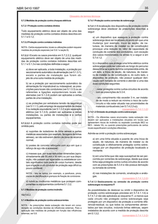 NBR 5410:1997 35
Glossário de termos técnicos
Proibidaareproduçãototalouparcial
Proibidaareproduçãototalouparcial
5.7.2 Medidas de proteção contra choques elétricos
5.7.2.1 Proteção contra contatos diretos
Todo equipamento elétrico deve ser objeto de uma das
medidas de proteção contra contatos diretos descritos em
5.1.1 e 5.1.2.
5.7.2.2 Proteção contra contatos indiretos
NOTA - Certos equipamentos, locais ou utilizações podem requerer
medidas de proteção especiais (ver 5.8.1 e seção 9).
5.7.2.2.1 Exceto os casos previstos em 5.7.2.2.2, qualquer
equipamento elétrico deve ser objeto de uma das medi-
das de proteção contra contatos indiretos descritas em
5.1.1 e 5.1.3 e nas condições definidas a seguir:
a) deve ser aplicada, a toda instalação, a proteção por
seccionamento automático da alimentação (ver 5.1.3.1),
exceto a partes da instalação que forem ob-
jeto de uma outra medida de proteção;
b) se a proteção por seccionamento automático da
alimentação for impraticável ou indesejável, as pres-
crições para locais não condutores (ver 5.1.3.3) ou as
referentes a ligações eqüipotenciais locais não
aterradas (ver 5.1.3.4) podem ser aplicadas a certas
partes de uma instalação;
c) as proteções por extrabaixa tensão de segurança
(ver 5.1.1.1), pelo emprego de equipamentos de classe
II ou isolação equivalente (ver 5.1.3.2) e por separação
elétrica (ver 5.1.3.5), podem ser aplicadas a certas
instalações, ou partes de instalações e a certos
equipamentos.
5.7.2.2.2 A proteção contra contatos indiretos pode ser
omitida para:
a) suportes de isoladores de linha aéreas e partes
metálicas associadas (por exemplo, ferragens de linhas
aéreas), se não estiverem dentro da zona de alcance
normal;
b) postes de concreto reforçado com aço em que o
reforço de aço não é acessível;
c) massas que, por suas reduzidas dimensões (apro-
ximadamente até 50 mm x 50 mm) ou por sua dispo-
sição, não possam ser agarradas ou estabelecer con-
tato significativo com parte do corpo humano, desde
que a ligação a um condutor de proteção seja difícil ou
pouco confiável;
NOTA - Isto se aplica, por exemplo, a parafusos, pinos,
placas de identificação e grampos de fixação de condutores
d) tubos ou invólucros metálicos que protejam com-
ponentes ou equipamentos conforme 5.1.3.2.
5.7.3 Medidas de proteção contra incêndio
Ver 5.8.2.
5.7.4 Medidas de proteção contra sobrecorrentes
NOTA - As prescrições desta subseção não levam em consi-
deração as condições devidas às influências externas. Para a
aplicação das medidas de proteção em função das influências
externas, ver 5.8.
5.7.4.1 Proteção contra correntes de sobrecarga
5.7.4.1.1 A localização dos dispositivos de proteção contra
sobrecarga deve obedecer às prescrições descritas a
seguir:
a) um dispositivo que assegure a proteção contra
sobrecarga deve ser localizado no ponto em que uma
mudança (por exemplo, troca de seção, de na-
tureza, de maneira de instalar ou de constituição)
provoque uma redução do valor de capacidade de
condução de corrente dos condutores, com exceção
dos casos mencionados na alínea b) a seguir e em
5.7.4.1.2;
b) o dispositivo que protege uma linha elétrica contra
sobrecargas pode ser colocado ao longo do percurso
dessa linha se a parte da linha compreendida entre, de
um lado, a troca de seção, de natureza, de manei-
ra de instalar ou de constituição e, do outro lado, o
dispositivo de proteção, não possuir qualquer deri-
vação nem tomada de corrente e atender a uma das
duas condições seguintes:
- estar protegida contra curtos-circuitos de acordo
com as prescrições de 5.3.4;
- seu comprimento não exceder 3 m, ser instala-
da de modo a reduzir ao mínimo o risco de curto-
circuito e não estar situada nas proximidades de
materiais combustíveis (ver 5.7.4.2.2-a)).
5.7.4.1.2 Omissão da proteção contra sobrecargas
NOTA - Os diferentes casos enunciados nesta subseção não
devem ser aplicados a instalações situadas em locais que
apresentem riscos de incêndio ou explosão (condição BE2 ou
BE3 - tabela 16), ou quando prescrições particulares de certos
locais especificarem condições diferentes.
Admite-se omitir a proteção contra sobrecargas:
a) em uma linha situada a jusante de uma troca de
seção, de natureza, de maneira de instalar ou de
constituição e efetivamente protegida contra sobre-
cargas por um dispositivo de proteção localizado a
montante;
b) em uma linha que não seja susceptível de ser per-
corrida por correntes de sobrecarga, desde que essa
linha seja protegida contra curtos-circuitos de acordo
com as prescrições de 5.3.4 e não possua derivação
ou tomada de corrente;
d) nas instalações de comando, sinalização e análo-
gas.
5.7.4.1.3 Deslocamento ou omissão da proteção contra
sobrecargas no esquema IT
As possibilidades de deslocar ou omitir o dispositivo de
proteção contra sobrecargas previstas em 5.7.4.1.1-b) e
5.7.4.1.2 não são aplicáveis ao esquema IT, a menos que
cada circuito não protegido contra sobrecargas seja
protegido por um dispositivo de proteção a corrente dife-
rencial-residual, ou que todos os componentes alimen-
tados por tais circuitos, incluindo linhas elétricas, sejam
instalados de acordo com a medida de proteção descrita
em 5.1.3.2.
(comentário 5.7.4.1.1.G)
(comentário 5.7.4.1.2.G)
(comentário 5.7.4.1.3.G)
 