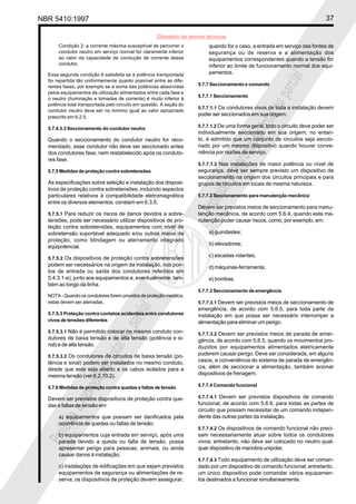 NBR 5410:1997 37
Glossário de termos técnicos
Proibidaareproduçãototalouparcial
Proibidaareproduçãototalouparcial
Condição 2: a corrente máxima susceptível de percorrer o
condutor neutro em serviço normal for claramente inferior
ao valor da capacidade de condução de corrente desse
condutor.
Essa segunda condição é satisfeita se a potência transportada
for repartida tão uniformemente quanto possível entre as dife-
rentes fases, por exemplo se a soma das potências absorvidas
pelos equipamentos de utilização alimentados entre cada fase e
o neutro (iluminação e tomadas de corrente) é muito inferior à
potência total transportada pelo circuito em questão. A seção do
condutor neutro deve ser no mínimo igual ao valor apropriado
prescrito em 6.2.5.
5.7.4.3.3 Seccionamento do condutor neutro
Quando o seccionamento do condutor neutro for reco-
mendado, esse condutor não deve ser seccionado antes
dos condutores fase, nem restabelecido após os conduto-
res fase.
5.7.5 Medidas de proteção contra sobretensões
As especificações sobre seleção e instalação dos disposi-
tivos de proteção contra sobretensões, incluindo aspectos
particulares relativos à compatibilidade eletromagnética
entre os diversos elementos, constam em 6.3.5.
5.7.5.1 Para reduzir os riscos de danos devidos a sobre-
tensões, pode ser necessário utilizar dispositivos de pro-
teção contra sobretensões, equipamentos com nível de
sobretensão suportável adequado e/ou outros meios de
proteção, como blindagem ou aterramento integrado
eqüipotencial.
5.7.5.2 Os dispositivos de proteção contra sobretensões
podem ser necessários na origem da instalação, nos pon-
tos de entrada ou saída dos condutores referidos em
5.4.3.1-e), junto aos equipamentos e, eventualmente, tam-
bém ao longo da linha.
NOTA - Quando os condutores forem providos de proteção metálica,
estas devem ser aterradas.
5.7.5.3 Proteção contra contatos acidentais entre condutores
vivos de tensões diferentes
5.7.5.3.1 Não é permitido colocar no mesmo conduto con-
dutores de baixa tensão e de alta tensão (potência e si-
nal) e de alta tensão.
5.7.5.3.2 Os condutores de circuitos de baixa tensão (po-
tência e sinal) podem ser instalados no mesmo conduto,
desde que este seja aberto e os cabos isolados para a
mesma tensão (ver 6.2.10.2).
5.7.6 Medidas de proteção contra quedas e faltas de tensão
Devem ser previstos dispositivos de proteção contra que-
das e faltas de tensão em:
a) equipamentos que possam ser danificados pela
ocorrência de quedas ou faltas de tensão;
b) equipamentos cuja entrada em serviço, após uma
parada devido a queda ou falta de tensão, possa
apresentar perigo para pessoas, animais, ou ainda
causar danos à instalação;
c) instalações de edificações em que sejam previstos
equipamentos de segurança ou alimentações de re-
serva; os dispositivos de proteção devem assegurar,
quando for o caso, a entrada em serviço das fontes de
segurança ou de reserva e a alimentação dos
equipamentos correspondentes quando a tensão for
inferior ao limite de funcionamento normal dos equi-
pamentos.
5.7.7 Seccionamento e comando
5.7.7.1 Seccionamento
5.7.7.1.1 Os condutores vivos de toda a instalação devem
poder ser seccionados em sua origem.
5.7.7.1.2 De uma forma geral, todo o circuito deve poder ser
individualmente seccionado em sua origem; no entan-
to, é admitido que um conjunto de circuitos seja seccio-
nado por um mesmo dispositivo quando houver conve-
niência por razões de serviço.
5.7.7.1.3 Nas instalações de maior potência ou nível de
segurança, deve ser sempre previsto um dispositivo de
seccionamento na origem dos circuitos principais e para
grupos de circuitos em locais de mesma natureza.
5.7.7.2 Seccionamento para manutenção mecânica
Devem ser previstos meios de seccionamento para manu-
tenção mecânica, de acordo com 5.6.4, quando esta ma-
nutenção puder causar riscos, como, por exemplo, em:
a) guindastes;
b) elevadores;
c) escadas rolantes;
d) máquinas-ferramenta;
e) bombas.
5.7.7.3 Seccionamento de emergência
5.7.7.3.1 Devem ser previstos meios de seccionamento de
emergência, de acordo com 5.6.5, para toda parte da
instalação em que possa ser necessário interromper a
alimentação para eliminar um perigo.
5.7.7.3.2 Devem ser previstos meios de parada de emer-
gência, de acordo com 5.6.5, quando os movimentos pro-
duzidos por equipamentos alimentados eletricamente
puderem causar perigo. Deve ser considerada, em alguns
casos, a conveniência do sistema de parada de emergên-
cia, além de seccionar a alimentação, também acionar
dispositivos de frenagem.
5.7.7.4 Comando funcional
5.7.7.4.1 Devem ser previstos dispositivos de comando
funcional, de acordo com 5.6.6, para todas as partes de
circuito que possam necessitar de um comando indepen-
dente das outras partes da instalação.
5.7.7.4.2 Os dispositivos de comando funcional não preci-
sam necessariamente atuar sobre todos os condutores
vivos; entretanto, não deve ser colocado no neutro qual-
quer dispositivo de manobra unipolar.
5.7.7.4.3 Todo equipamento de utilização deve ser coman-
dado por um dispositivo de comando funcional; entretanto,
um único dispositivo pode comandar vários equipamen-
tos destinados a funcionar simultaneamente.
 