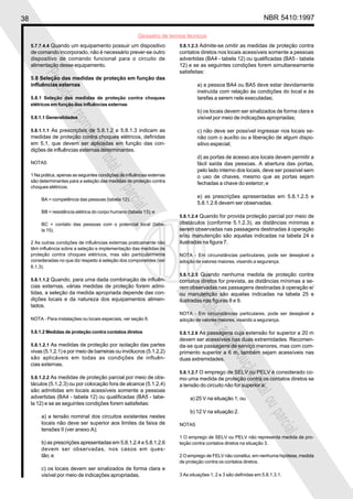 38 NBR 5410:1997
Glossário de termos técnicos
Proibidaareproduçãototalouparcial
Proibidaareproduçãototalouparcial
5.7.7.4.4 Quando um equipamento possuir um dispositivo
de comando incorporado, não é necessário prever-se outro
dispositivo de comando funcional para o circuito de
alimentação desse equipamento.
5.8 Seleção das medidas de proteção em função das
influências externas
5.8.1 Seleção das medidas de proteção contra choques
elétricos em função das influências externas
5.8.1.1 Generalidades
5.8.1.1.1 As prescrições de 5.8.1.2 e 5.8.1.3 indicam as
medidas de proteção contra choques elétricos, definidas
em 5.1, que devem ser aplicadas em função das con-
dições de influências externas determinantes.
NOTAS
1 Na prática, apenas as seguintes condições de influências externas
são determinantes para a seleção das medidas de proteção contra
choques elétricos:
BA = competência das pessoas (tabela 12);
BB = resistência elétrica do corpo humano (tabela 13); e
BC = contato das pessoas com o potencial local (tabe-
la 15).
2 As outras condições de influências externas praticamente não
têm influência sobre a seleção e implementação das medidas de
proteção contra choques elétricos, mas são particularmente
consideradas no que diz respeito à seleção dos componentes (ver
6.1.3).
5.8.1.1.2 Quando, para uma dada combinação de influên-
cias externas, várias medidas de proteção forem admi-
tidas, a seleção da medida apropriada depende das con-
dições locais e da natureza dos equipamentos alimen-
tados.
NOTA - Para instalações ou locais especiais, ver seção 9.
5.8.1.2 Medidas de proteção contra contatos diretos
5.8.1.2.1 As medidas de proteção por isolação das partes
vivas (5.1.2.1) e por meio de barreiras ou invólucros (5.1.2.2)
são aplicáveis em todas as condições de influên-
cias externas.
5.8.1.2.2 As medidas de proteção parcial por meio de obs-
táculos (5.1.2.3) ou por colocação fora de alcance (5.1.2.4)
são admitidas em locais acessíveis somente a pessoas
advertidas (BA4 - tabela 12) ou qualificadas (BA5 - tabe-
la 12) e se as seguintes condições forem satisfeitas:
a) a tensão nominal dos circuitos existentes nestes
locais não deve ser superior aos limites da faixa de
tensões II (ver anexo A);
b) as prescrições apresentadas em 5.8.1.2.4 e 5.8.1.2.6
devem ser observadas, nos casos em ques-
tão; e
c) os locais devem ser sinalizados de forma clara e
visível por meio de indicações apropriadas.
5.8.1.2.3 Admite-se omitir as medidas de proteção contra
contatos diretos nos locais acessíveis somente a pessoas
advertidas (BA4 - tabela 12) ou qualificadas (BA5 - tabela
12) e se as seguintes condições forem simultaneamente
satisfeitas:
a) a pessoa BA4 ou BA5 deve estar devidamente
instruída com relação às condições do local e às
tarefas a serem nele executadas;
b) os locais devem ser sinalizados de forma clara e
visível por meio de indicações apropriadas;
c) não deve ser possível ingressar nos locais se-
não com o auxílio ou a liberação de algum dispo-
sitivo especial;
d) as portas de acesso aos locais devem permitir a
fácil saída das pessoas. A abertura das portas,
pelo lado interno dos locais, deve ser possível sem
o uso de chaves, mesmo que as portas sejam
fechadas a chave do exterior; e
e) as prescrições apresentadas em 5.8.1.2.5 e
5.8.1.2.6 devem ser observadas.
5.8.1.2.4 Quando for provida proteção parcial por meio de
obstáculos (conforme 5.1.2.3), as distâncias mínimas a
serem observadas nas passagens destinadas à operação
e/ou manutenção são aquelas indicadas na tabela 24 e
ilustradas na figura 7.
NOTA - Em circunstâncias particulares, pode ser desejável a
adoção de valores maiores, visando a segurança.
5.8.1.2.5 Quando nenhuma medida de proteção contra
contatos diretos for prevista, as distâncias mínimas a se-
rem observadas nas passagens destinadas à operação e/
ou manutenção são aquelas indicadas na tabela 25 e
ilustradas nas figuras 8 e 9.
NOTA - Em circunstâncias particulares, pode ser desejável a
adoção de valores maiores, visando a segurança.
5.8.1.2.6 As passagens cuja extensão for superior a 20 m
devem ser acessíveis nas duas extremidades. Recomen-
da-se que passagens de serviço menores, mas com com-
primento superior a 6 m, também sejam acessíveis nas
duas extremidades.
5.8.1.2.7 O emprego de SELV ou PELV é considerado co-
mo uma medida de proteção contra os contatos diretos se
a tensão do circuito não for superior a:
a) 25 V na situação 1; ou
b) 12 V na situação 2.
NOTAS
1 O emprego de SELV ou PELV não representa medida de pro-
teção contra contatos diretos na situação 3.
2 O emprego de FELV não constitui, em nenhuma hipótese, medida
de proteção contra os contatos diretos.
3 As situações 1, 2 e 3 são definidas em 5.8.1.3.1.
 