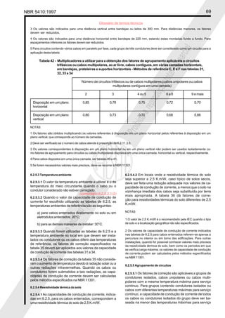 NBR 5410:1997 69
Glossário de termos técnicos
Proibidaareproduçãototalouparcial
Proibidaareproduçãototalouparcial
6.2.5.4.2 Em locais onde a resistividade térmica do solo
seja superior a 2,5 K.m/W, caso típico de solos secos,
deve ser feita uma redução adequada nos valores de ca-
pacidade de condução de corrente, a menos que o solo na
vizinhança imediata dos cabos seja substituído por terra
mais apropriada. A tabela 36 dá fatores de corre-
ção para resistividades térmicas do solo diferentes de 2,5
K.m/W.
NOTAS
1 O valor de 2,5 K.m/W é o recomendado pela IEC quando o tipo
de solo e a localização geográfica não são especificados.
2 Os valores de capacidade de condução de corrente indicados
nas tabelas de 6.2.5 para cabos enterrados referem-se apenas a
percursos no interior ou em torno das edificações. Para outras
instalações, quando for possível conhecer valores mais precisos
da resistividade térmica do solo, bem como os períodos em que
se verifica carga máxima, os valores de capacidade de condução
de corrente podem ser calculados pelos métodos especificados
na NBR 11301.
6.2.5.5 Agrupamento de circuitos
6.2.5.5.1 Os fatores de correção são aplicáveis a grupos de
condutores isolados, cabos unipolares ou cabos multi-
polares com a mesma temperatura máxima para serviço
contínuo. Para grupos contendo condutores isolados ou
cabos com diferentes temperaturas máximas para serviço
contínuo, a capacidade de condução de corrente de todos
os cabos ou condutores isolados do grupo deve ser ba-
seada na menor das temperaturas máximas para serviço
3 Os valores são indicados para uma distância vertical entre bandejas ou leitos de 300 mm. Para distâncias menores, os fatores
devem ser reduzidos.
4 Os valores são indicados para uma distância horizontal entre bandejas de 225 mm, estando estas montadas fundo a fundo. Para
espaçamentos inferiores os fatores devem ser reduzidos.
5 Para circuitos contendo vários cabos em paralelo por fase, cada grupo de três condutores deve ser considerado como um circuito para a
aplicação desta tabela.
Tabela 42 - Multiplicadores a utilizar para a obtenção dos fatores de agrupamento aplicáveis a circuitos
trifásicos ou cabos multipolares, ao ar livre, cabos contíguos, em várias camadas horizontais,
em bandejas, prateleiras e suportes horizontais - Métodos de referência C, E e F nas tabelas 31,
32, 33 e 34
Número de circuitos trifásicos ou de cabos multipolares (cabos unipolares ou cabos
multipolares contíguos em uma camada)
2 3 4 ou 5 6 a 8 9 e mais
Disposição em um plano 0,85 0,78 0,75 0,72 0,70
horizontal
Disposição em um plano 0,80 0,73 0,70 0,68 0,66
vertical
NOTAS
1 Os fatores são obtidos multiplicando os valores referentes à disposição em um plano horizontal pelos referentes à disposição em um
plano vertical, que corresponde ao número de camadas.
2 Deve ser verificado se o número de cabos atende à prescrição de 6.2.11.3.5.
3 Os valores correspondentes à disposição em um plano horizontal ou em um plano vertical não podem ser usados isoladamente co-
mo fatores de agrupamento para circuitos ou cabos multipolares dispostos em uma única camada, horizontal ou vertical, respectivamente.
4 Para cabos dispostos em uma única camada, ver tabelas 40 e 41.
5 Se forem necessários valores mais precisos, deve-se recorrer à NBR 11301.
6.2.5.3 Temperatura ambiente
6.2.5.3.1 O valor da temperatura ambiente a utilizar é o da
temperatura do meio circundante quando o cabo ou o
condutor considerado não estiver carregado.
6.2.5.3.2 Quando o valor da capacidade de condução de
corrente for escolhido utilizando as tabelas de 6.2.5, as
temperaturas ambientes de referência são as seguintes:
a) para cabos enterrados diretamente no solo ou em
eletrodutos enterrados: 20°C;
b) para as demais maneiras de instalar: 30°C.
6.2.5.3.3 Quando forem utilizadas as tabelas de 6.2.5 e a
temperatura ambiente no local em que devem ser insta-
lados os condutores ou os cabos diferir das temperaturas
de referência, os fatores de correção especificados na
tabela 35 devem ser aplicados aos valores de capacidade
de condução de corrente das tabelas 31 a 34.
6.2.5.3.4 Os fatores de correção da tabela 35 não conside-
ram o aumento de temperatura devido à radiação solar ou a
outras radiações infravermelhas. Quando os cabos ou
condutores forem submetidos a tais radiações, as capa-
cidades de condução de corrente devem ser calculadas
pelos métodos especificados na NBR 11301.
6.2.5.4 Resistividade térmica do solo
6.2.5.4.1 As capacidades de condução de corrente, indica-
das em 6.2.5, para os cabos enterrados, correspondem a
uma resisitividade térmica do solo de 2,5 K.m/W.
(comentário 6.2.5.3.1.G)
 