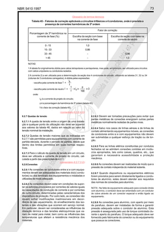 NBR 5410:1997 73
Glossário de termos técnicos
Proibidaareproduçãototalouparcial
Proibidaareproduçãototalouparcial
6.2.7 Quedas de tensão
6.2.7.1 A queda de tensão entre a origem de uma instala-
ção e qualquer ponto de utilização não deve ser superior
aos valores da tabela 46, dados em relação ao valor da
tensão nominal da instalação.
6.2.7.2 Quedas de tensão maiores que as indicadas em
6.2.7.1 são permitidas para equipamentos com corrente de
partida elevada, durante o período de partida, desde que
dentro dos limites permitidos em suas normas respec-
tivas.
6.2.7.3 Para o cálculo da queda de tensão em um circuito,
deve ser utilizada a corrente de projeto do circuito, cal-
culada a partir das prescrições de 4.2.1.
6.2.8 Conexões
6.2.8.1 As conexões de condutores entre si e com equipa-
mentos devem ser adequadas aos materiais do(s) condu-
tor(es) ou dos terminais dos equipamentos e instaladas e
utilizadas de modo adequado.
6.2.8.2 As conexões devem estar em condições de supor-
tar os esforços provocados por correntes de valores iguais
às capacidades de condução de corrente e por correntes
de curto-circuito, determinadas pelas características dos
dispositivos de proteção. Por outro lado, as conexões não
devem sofrer modificações inadmissíveis em decor-
rência de seu aquecimento, do envelhecimento dos iso-
lantes e das vibrações que ocorrem em serviço normal.
Em particular, devem ser consideradas as influências da
dilatação térmica e das tensões eletroquímicas que va-
riam de metal para metal, bem como as influências das
temperaturas que afetam a resistência mecânica dos
materiais.
6.2.8.3 Devem ser tomadas precauções para evitar que
partes metálicas de conexões energizem outras partes
metálicas normalmente isoladas de partes vivas.
6.2.8.4 Salvo nos casos de linhas aéreas e de linhas de
contato alimentando equipamentos móveis, as conexões
de condutores entre si e com equipamentos não devem
ser submetidas a qualquer esforço de tração ou de tor-
ção.
6.2.8.5 Para as linhas elétrica constituídas por condutos
fechados só se admitem conexões contidas em invólu-
cros apropriados, tais como caixas, quadros, etc., que
garantam a necessária acessibilidade e proteção
mecânica.
6.2.8.6 As conexões devem ser realizadas de modo que a
pressão de contato independa do material isolante.
6.2.8.7 Quando dispositivos ou equipamentos elétricos
forem previstos para serem diretamente ligados a condu-
tores de alumínio, estes devem atender aos requisitos
das normas de conexões para alumínio.
NOTA - Na falta de equipamento adequado para conexão direta
com alumínio, o condutor deve ser emendado com um condutor
de cobre através de um conector especial e então ligado ao
equipamento.
6.2.8.8 As conexões para alumínio, com aperto por meio
de parafuso, devem ser instaladas de forma a garantir
pressão adequada sobre o condutor de alumínio. Esta
pressão é assegurada pelo uso de torque controlado du-
rante o aperto do parafuso. O torque adequado deve ser
fornecido pelo fabricante do conector ou do equipamento
que possua os conectores.
Tabela 45 - Fatores de correção aplicáveis a circuitos trifásicos a 4 condutores, onde é prevista a
presença de correntes harmônicas de 3ª ordem
Fator de correção
Escolha da seção com base Escolha da seção com base na
na corrente de fase corrente de neutro
0 - 15 1,0 -
15 - 33 0,86 -
33 - 45 - 0,86
> 45 - 1,0
NOTAS
1 A tabela foi originalmente obtida para cabos tetrapolares e pentapolares, mas pode, em princípio, ser utilizada para circuitos
com cabos unipolares ou condutores isolados.
2 A corrente (I) a ser utilizada para a determinação da seção dos 4 condutores do circuito, utilizando as tabelas 31, 32 ou 34
(colunas de 3 condutores carregados), é obtida pelas expressões:
- escolha pela corrente de fase
- escolha pela corrente de neutro
onde:
IB é a corrente de projeto do circuito;
p é a porcentagem da harmônica de 3ª ordem (tabela 45);
f é o fator de correção (tabela 45).
Porcentagem de 3ª harmônica na
corrente de fase (%)
(comentário 6.2.6.4.G)
(comentário 6.2.7.3.G)
 