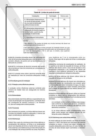 74 NBR 5410:1997
Glossário de termos técnicos
Proibidaareproduçãototalouparcial
Proibidaareproduçãototalouparcial
6.2.8.9 As conexões prensadas devem ser realizadas por
meio de ferramentas adequadas para o tipo de tamanho de
conector utilizado, de acordo com as recomendações do
fabricante do conector.
6.2.8.10 Em condutores de alumínio somente são admiti-
das emendas por meio de conectores por compressão ou
solda adequada.
6.2.8.11 A conexão entre cobre e alumínio somente deve
ser realizada por meio de conectores adequados a este
fim.
6.2.9 Condições gerais de instalação
6.2.9.1 Proteção contra influências externas
A proteção contra influências externas conferida pela
maneira de instalar deve ser assegurada de maneira
contínua.
6.2.9.2 Extremidades
Nas extremidades das linhas elétricas e especialmente nos
locais de penetração nos equipamentos, a proteção deve
ser conseguida de maneira contínua e, se necessá-
rio, deve ser assegurada a estanqueidade.
6.2.9.3 Travessias
Nas travessias de paredes, as linhas elétricas devem ser
providas de proteção mecânica adequada, a menos que
sejam constituídas por eletrodutos rígidos.
6.2.9.4 Vizinhanças
6.2.9.4.1 Nos casos de vizinhança entre linhas elétricas e
canalizações não elétricas, as linhas e as canalizações
devem ser dispostas de forma a manter entre suas super-
fícies externas uma distância tal que toda intervenção em
uma instalação não arrisque danificar as outras. Na prática,
uma distância de 3 cm é considerada como su-
ficiente. Esta regra não se aplica às linhas e canalizações
embutidas.
6.2.9.4.2 Na vizinhança de canalizações de calefação, de
ar quente ou de dutos de exaustão de fumaça, as linhas
elétricas não devem correr o risco de ser levadas a uma
temperatura prejudicial e, por conseguinte, devem ser
mantidas a uma distância suficiente ou ser separadas
daquelas canalizações por anteparos adequados.
6.2.9.4.3 As linhas elétricas não devem utilizar dutos de
exaustão de fumaça ou de ventilação.
6.2.9.4.4 As linhas elétricas não devem ser colocadas pa-
ralelamente abaixo de canalizações que possam gerar
condensações (tais como tubulações de água, de vapor,
de gás, etc.), a menos que sejam tomadas precauções
para proteger as linhas elétricas dos efeitos dessas con-
densações.
6.2.9.4.5 As linhas elétricas não devem utilizar as mesmas
canaletas ou poços que as canalizações não elétricas,
exceto se as seguintes condições forem simultaneamente
atendidas:
a) a proteção contra contatos indiretos seja assegu-
rada conforme as prescrições de 5.1.3, consideran-
do-se as canalizações metálicas não elétricas como
elementos condutores;
b) as linhas elétricas sejam completamente prote-
gidas contra perigos que possam resultar da pre-
sença de outras instalações.
6.2.9.5 Vizinhança com outras linhas elétricas
As linhas elétricas de baixa tensão e as linhas de tensão
superior a 1 000 V não devem ser colocadas nas mesmas
canaletas ou poços, a menos que sejam tomadas pre-
cauções adequadas para evitar que, em caso de falta, os
circuitos de baixa tensão sejam submetidos a sobreten-
sões.
Tabela 46 - Limites de queda de tensão
Instalações Iluminação Outros usos
A - Alimentadas diretamente por 4% 4%
um ramal de baixa tensão, a partir
de uma rede de distribuição
pública de baixa tensão:
B - Alimentadas diretamente por 7% 7%
subestação de transformação ou
transformador, a partir de uma
instalação de alta tensão:
C - Que possuam fonte própria: 7% 7%
NOTAS
1 Nos casos B e C as quedas de tensão nos circuitos terminais não devem ser
superiores aos valores indicados em A.
2 Nos casos B e C, quando as linhas principais da instalação tiverem um com-
primento superior a 100 m, as quedas de tensão podem ser aumentadas de 0,005%
por metro de linha superior a 100 m, sem que, no entanto, essa suplemen-
tação seja superior a 0,5%.
 