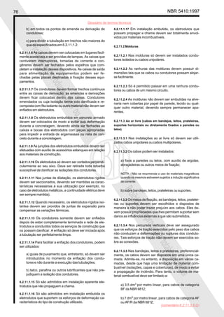 76 NBR 5410:1997
Glossário de termos técnicos
Proibidaareproduçãototalouparcial
Proibidaareproduçãototalouparcial
b) em todos os pontos de emenda ou derivação de
condutores;
c) para dividir a tubulação em trechos não maiores do
que os especificados em 6.2.11.1.2.
6.2.11.1.6 As caixas devem ser colocadas em lugares facil-
mente acessíveis e ser providas de tampas. As caixas que
contiverem interruptores, tomadas de corrente e con-
gêneres devem ser fechadas pelos espelhos que com-
pletam a instalação desses dispositivos. As caixas de saída
para alimentação de equipamentos podem ser fe-
chadas pelas placas destinadas à fixação desses equi-
pamentos.
6.2.11.1.7 Os condutores devem formar trechos contínuos
entre as caixas de derivação; as emendas e derivações
devem ficar colocadas dentro das caixas. Condutores
emendados ou cuja isolação tenha sido danificada e re-
composta com fita isolante ou outro material não devem ser
enfiados em eletrodutos.
6.2.11.1.8 Os eletrodutos embutidos em concreto armado
devem ser colocados de modo a evitar sua deformação
durante a concretagem, devendo ainda ser fechadas as
caixas e bocas dos eletrodutos com peças apropriadas
para impedir a entrada de argamassas ou nata de con-
creto durante a concretagem.
6.2.11.1.9 As junções dos eletrodutos embutidos devem ser
efetuadas com auxílio de acessórios estanques em relação
aos materiais de construção.
6.2.11.1.10 Os eletrodutos só devem ser cortados perpendi-
cularmente ao seu eixo. Deve ser retirada toda rebarba
susceptível de danificar as isolações dos condutores.
6.2.11.1.11 Nas juntas de dilatação, os eletrodutos rígidos
devem ser seccionados, devendo ser mantidas as carac-
terísticas necessárias à sua utilização (por exemplo, no
caso de eletrodutos metálicos, a continuidade elétrica deve
ser sempre mantida).
6.2.11.1.12 Quando necessário, os eletrodutos rígidos iso-
lantes devem ser providos de juntas de expansão para
compensar as variações térmicas.
6.2.11.1.13 Os condutores somente devem ser enfiados
depois de estar completamente terminada a rede de ele-
trodutos e concluídos todos os serviços de construção que
os possam danificar. A enfiação só deve ser iniciada após
a tubulação ser perfeitamente limpa.
6.2.11.1.14 Para facilitar a enfiação dos condutores, podem
ser utilizados:
a) guias de puxamento que, entretanto, só devem ser
introduzidos no momento da enfiação dos condu-
tores e não durante a execução das tubulações;
b) talco, parafina ou outros lubrificantes que não pre-
judiquem a isolação dos condutores.
6.2.11.1.15 Só são admitidos em instalação aparente ele-
trodutos que não propaguem a chama.
6.2.11.1.16 Só são admitidos em instalação embutida os
eletrodutos que suportem os esforços de deformação ca-
racterísticos do tipo de construção utilizado.
6.2.11.1.17 Em instalação embutida, os eletrodutos que
possam propagar a chama devem ser totalmente envol-
vidos por materiais incombustíveis.
6.2.11.2 Molduras
6.2.11.2.1 Nas molduras só devem ser instalados condu-
tores isolados ou cabos unipolares.
6.2.11.2.2 As ranhuras das molduras devem possuir di-
mensões tais que os cabos ou condutores possam alojar-
se facilmente.
6.2.11.2.3 Só é permitido passar em uma ranhura condu-
tores ou cabos de um mesmo circuito.
6.2.11.2.4 As molduras não devem ser embutidas na alve-
naria nem cobertas por papel de parede, tecido ou qual-
quer outro material, devendo sempre permanecer apa-
rentes.
6.2.11.3 Ao ar livre (cabos em bandejas, leitos, prateleiras,
suportes horizontais ou diretamente fixados a paredes ou
tetos)
6.2.11.3.1 Nas instalações ao ar livre só devem ser utili-
zados cabos unipolares ou cabos multipolares.
6.2.11.3.2 Os cabos podem ser instalados:
a) fixos a paredes ou tetos, com auxílio de argolas,
abraçadeiras ou outros meios de fixação;
NOTA - Não se recomenda o uso de materiais magnéticos
quando os mesmos estiverem sujeitos a indução significativa
de corrente.
b) sobre bandejas, leitos, prateleiras ou suportes.
6.2.11.3.3 Os meios de fixação, as bandejas, leitos, pratelei-
ras ou suportes devem ser escolhidos e dispostos de
maneira a não poder trazer prejuízo aos cabos. Eles de-
vem possuir propriedades que lhes permitam suportar sem
danos as influências externas a que são submetidos.
6.2.11.3.4 Nos percursos verticais deve ser assegurado
que os esforços de tração exercidos pelo peso dos cabos
não conduzam a deformações ou rupturas dos conduto-
res. Tais esforços de tração não devem ser exercidos so-
bre as conexões.
6.2.11.3.5 Nas bandejas, leitos e prateleiras, preferencial-
mente, os cabos devem ser dispostos em uma única ca-
mada. Admite-se, no entanto, a disposição em várias ca-
madas, desde que haja uma limitação de material com-
bustível (isolações, capas e coberturas), de modo a evitar
a propagação de incêndio. Para tanto, o volume de ma-
terial combustível deve ser limitado a:
a) 3,5 dm3
por metro linear, para cabos de categoria
BF da NBR 6812;
b) 7 dm3
por metro linear, para cabos de categoria AF
ou AF/R da NBR 6812;
(comentário 6.2.11.3.5.G)
 