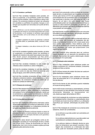 NBR 5410:1997 77
Glossário de termos técnicos
Proibidaareproduçãototalouparcial
Proibidaareproduçãototalouparcial
6.2.11.4 Canaletas e perfilados
6.2.11.4.1 Nas canaletas instaladas sobre paredes, em
tetos ou suspensas, e nos perfilados, podem ser instala-
dos condutores isolados, cabos unipolares e cabos multi-
polares. Os condutores isolados só podem ser utilizados
em canaletas ou perfilados de paredes maciças e com
tampas que só podem ser removidas com auxílio de ferra-
mentas.
NOTA - Admite-se o uso de condutores isolados em canaletas
ou perfilados sem tampa ou com tampa desmontável sem auxílio
de ferramentas, ou em canaletas ou perfilados cujas paredes
sejam perfuradas, com ou sem tampa, em uma das condições
seguintes:
a) estejam instalados em locais só acessíveis a pessoas
advertidas (BA4) ou qualificadas (BA5), conforme a tabe-
la 12;
b) estejam instalados a uma altura mínima de 2,50 m do
piso.
6.2.11.4.2 As canaletas instaladas sobre paredes, em tetos
ou suspensas e os perfilados devem ser escolhidos e
dispostos de maneira a não poder trazer prejuízo aos cabos.
Eles devem possuir propriedades que lhes permi-
tam suportar sem danos as influências externas a que são
submetidos.
6.2.11.4.3 Nas canaletas instaladas no solo podem ser
utilizados cabos unipolares ou cabos multipolares.
6.2.11.4.4 As canaletas instaladas no solo são classifica-
das, sob o ponto de vista das influências externas (pre-
sença de água), como AD4 conforme a tabela 3.
6.2.11.4.5 Nas canaletas encaixadas no piso podem ser
utilizados condutores isolados, cabos unipolares ou cabos
multipolares. Os condutores isolados só podem ser uti-
lizados se contidos em eletrodutos.
6.2.11.5 Espaços de construção
6.2.11.5.1 Nos espaços de construção podem ser utilizados
condutores isolados e cabos unipolares ou multipolares
sob qualquer forma normalizada de instalação, desde que
os condutores ou cabos possam ser instalados ou retirados
sem intervenção nos elementos de construção do prédio.
6.2.11.6 Linhas elétricas enterradas
6.2.11.6.1 Em instalações diretamente enterradas (cabos
diretamente enterrados ou contidos em eletroduto), só são
admitidos cabos unipolares ou multipolares providos de
armação ou proteção mecânica adicional.
NOTA - Poderão ser utilizados condutores isolados no interior do
eletroduto enterrado se, no trecho enterrado, não houver nenhuma
caixa de passagem e/ou derivação enterrada e se for garantida a
estanqueidade do eletroduto.
6.2.11.6.2 Os cabos devem ser protegidos contra as de-
teriorações causadas por movimentação de terra, contato
com corpos duros, choque de ferramentas em caso de
escavações, bem como contra umidade e ações químicas
causadas pelos elementos do solo.
6.2.11.6.3 Como prevenção contra os efeitos de movimen-
tação de terra, os cabos devem ser instalados, em terreno
normal, pelo menos a 0,70 m da superfície do solo. Essa
profundidade deve ser aumentada para 1 m na travessia de
vias acessíveis a veículos e em uma zona de 0,50 m de
largura, de um lado e de outro dessas vias. Essas
profundidades podem ser reduzidas em terreno rochoso ou
quando os cabos estiverem protegidos, por exemplo, por
eletrodutos que suportem sem danos as influências externas
a que possam ser submetidos.
6.2.11.6.4 Quando uma linha enterrada cruzar com uma outra
linha elétrica enterrada, elas devem, em princípio, encontrar-
se a uma distância mínima de 0,20 m.
6.2.11.6.5 Quando uma linha elétrica enterrada estiver ao
longo ou cruzar com condutos de instalações não elé-
tricas, uma distância mínima de 0,20 m deve existir entre
seus pontos mais próximos. Essa distância pode ser
reduzida se as linhas e os condutos de outras instalações
forem separados por meios que proporcionem uma
segurança equivalente.
6.2.11.6.6 Qualquer linha enterrada deve ser continua-
mente sinalizada por um elemento de advertência (por
exemplo, fita colorida) não sujeito a deterioração, situado
no mínimo a 0,10 m acima dela.
6.2.11.7 Instalação sobre isoladores
6.2.11.7.1 Nas instalações sobre isoladores podem ser
usados condutores nus, condutores isolados, condutores
isolados em feixe ou barras.
6.2.11.7.2 Essa maneira de instalar não deve ser usada em
locais destinados a habitação.
6.2.11.7.3 As instalações sobre isoladores devem obe-
decer às prescrições de 5.1.2.4 (proteção por colocação
fora de alcance).
6.2.11.7.4 As barras só são admitidas quando instaladas
em locais de serviço elétrico.
6.2.11.7.5 Em locais comerciais ou assemelhados, as linhas
com condutores nus são admitidas como linhas de contato
alimentando lâmpadas ou equipamentos mó-
veis, desde que sejam alimentadas em SELV.
6.2.11.7.6 A instalação de condutores nus sobre isoladores
em estabelecimentos industriais ou assemelhados deve
ser limitada aos locais de serviço elétrico ou a utilizações
específicas (por exemplo, alimentação de pontes rolan-
tes).
6.2.11.7.7 Na instalação de condutores nus ou barras sobre
isoladores, devem ser considerados:
a) os esforços a que eles podem ser submetidos em
serviço normal;
b) os esforços eletrodinâmicos a que eles podem ser
submetidos em condições de curto-circuito;
c) os esforços relativos à dilatação devida às varia-
ções de temperatura que possam acarretar a flam-
bagem dos condutores ou a destruição dos isola-
dores; pode ser necessário prever juntas de dilata-
 