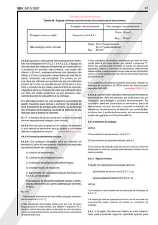 NBR 5410:1997 87
Glossário de termos técnicos
Proibidaareproduçãototalouparcial
Proibidaareproduçãototalouparcial
6.4.2.3.3 Quando o eletrodo de aterramento estiver embu-
tido nas fundações (ver 6.4.2.2.1 e 6.4.2.2.2), a ligação ao
eletrodo deve ser realizada diretamente, por solda elétrica,
à armadura do concreto mais próxima, com seção não
inferior a 50 mm2
, preferencialmente com diâmetro não
inferior a 12 mm, ou ao ponto mais próximo do anel (fita ou
barra) embutido nas fundações. Em ambos os ca-
sos, deve ser utilizado um condutor de aço com diâmetro
mínimo de 12 mm, ou uma fita de aço de 25 mm x 4 mm.
Com o condutor de aço citado, acessível fora do concreto,
a ligação à barra ou condutor de cobre para utilização deve
ser feita por solda exotérmica ou por processo equi-
valente do ponto de vista elétrico e da corrosão.
Em alternativa podem-se usar acessórios específicos de
aperto mecânico para derivar o condutor de tomada de
terra diretamente da armadura do concreto, ou da barra de
aço embutida nas fundações, ou ainda do condutor de aço
derivado para o exterior do concreto.
NOTA - O condutor de aço que deriva para o exterior do concreto
deve ser adequadamente protegido contra corrosão.
6.4.2.3.4 Na execução da ligação de um condutor de aterramen-
to a um eletrodo de aterramento deve-se garantir a continuidade
elétrica e a integridade do conjunto. (comentário 6.4.2.3.4.G)
6.4.2.4 Terminal de aterramento principal
6.4.2.4.1 Em qualquer instalação deve ser previsto um
terminal ou barra de aterramento principal e os seguintes
condutores devem ser a ele ligados:
a) condutor de aterramento;
b) condutores de proteção principais;
c) condutores de eqüipotencialidade principais;
d) condutor neutro, se disponível;
e) barramento de eqüipotencialidade funcional (ver
6.4.8.5), se necessário;
f) condutores de eqüipotencialidade ligados a eletro-
dos de aterramento de outros sistemas (por exemplo,
SPDA).
NOTAS
1 O terminal de aterramento principal realiza a ligação eqüipoten-
cial principal (ver 5.1.3.1.1).
2 Nas instalações alimentadas diretamente por rede de distri-
buição pública em baixa tensão, que utilizem o esquema TN, o
condutor neutro deve ser ligado ao terminal ou barra de aterra-
mento principal diretamente ou através de terminal ou barramento
de aterramento local.
3 Nas instalações alimentadas diretamente por rede de distri-
buição pública em baixa tensão, que utilizem o esquema TT,
devem ser previstos dois terminais ou barras de aterramento
separados, ligados a eletrodos de aterramento eletricamente
independentes, quando possível, um para o aterramento do condutor
neutro e o outro constituindo o terminal de aterramento principal
propriamente dito.
4 Os condutores de eqüipotencialidade destinados à ligação de
eletrodos de aterramento de SPDA devem ser dimensionados
segundo a NBR 5419. (comentário 6.4.2.4.1.G)
6.4.2.4.2 Quando forem utilizados eletrodos de aterramento
convencionais, deve ser previsto, em local acessível, um
dispositivo para desligar o condutor de aterramento. Tal
dispositivo deve ser combinado ao terminal ou barra de
aterramento principal, de modo a permitir a medição da
resistência de aterramento do eletrodo, ser somente des-
montável com o auxílio de ferramenta, ser mecanicamente
resistente e garantir a continuidade elétrica.
6.4.3 Condutores de proteção
NOTAS
1 Para condutores de aterramento, ver 6.4.2.3.
2 Para condutores de eqüipotencialidade, ver 6.4.7.
3 Um condutor de proteção pode ser comum a vários circuitos de
distribuição ou terminais, quando estes estiverem contidos em um
mesmo conduto.
6.4.3.1 Seções mínimas
A seção dos condutores de proteção deve ser:
a) calculada de acordo com 6.4.3.1.1; ou
b) selecionada de acordo com 6.4.3.1.2.
NOTAS
1 Em ambos os casos devem ser consideradas as restrições de
6.4.3.1.3.
2 A instalação deve ser preparada de forma que os terminais dos
equipamentos sejam capazes de aceitar os condutores de
proteção.
6.4.3.1.1 A seção não deve ser inferior ao valor determi-
nado pela expressão seguinte (aplicável apenas para
Tabela 48 - Seções mínimas convencionais de condutores de aterramento
Protegido mecanicamente Não protegido mecanicamente
Cobre: 16 mm2
Protegido contra corrosão De acordo com 6.4.3.1
Aço: 16 mm2
Cobre: 16 mm2
(solos ácidos)
Não protegido contra corrosão 25 mm2
(solos alcalinos)
Aço: 50 mm2
 