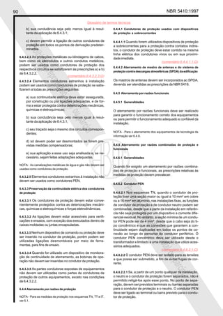 90 NBR 5410:1997
Glossário de termos técnicos
Proibidaareproduçãototalouparcial
Proibidaareproduçãototalouparcial
b) sua condutância seja pelo menos igual à resul-
tante da aplicação de 6.4.3.1;
c) devem permitir a ligação de outros condutores de
proteção em todos os pontos de derivação predeter-
minados.
6.4.3.2.3 As proteções metálicas ou blindagens de cabos,
bem como os eletrodutos e outros condutos metálicos,
podem ser usados como condutores de proteção dos
respectivos circuitos se satisfizerem às prescrições a) e b)
de 6.4.3.2.2.
6.4.3.2.4 Elementos condutores estranhos à instalação
podem ser usados como condutores de proteção se satis-
fizerem a todas as prescrições seguintes:
a) sua continuidade elétrica deve estar assegurada,
por construção ou por ligações adequadas, e de for-
ma a estar protegida contra deteriorações mecânicas,
químicas e eletroquímicas;
b) sua condutância seja pelo menos igual à resul-
tante da aplicação de 6.4.3.1;
c) seu traçado seja o mesmo dos circuitos correspon-
dentes;
d) só devem poder ser desmontados se forem pre-
vistas medidas compensadoras;
e) sua aplicação a esse uso seja analisada e, se ne-
cessário, sejam feitas adaptações adequadas.
NOTA - As canalizações metálicas de água e gás não devem ser
usadas como condutores de proteção.
6.4.3.2.5 Elementos condutores estranhos à instalação não
devem ser usados como condutores PEN.
6.4.3.3 Preservação da continuidade elétrica dos condutores
de proteção
6.4.3.3.1 Os condutores de proteção devem estar conve-
nientemente protegidos contra as deteriorações mecâni-
cas, químicas e eletroquímicas e forças eletrodinâmicas.
6.4.3.3.2 As ligações devem estar acessíveis para verifi-
cações e ensaios, com exceção dos executados dentro de
caixas moldadas ou juntas encapsuladas.
6.4.3.3.3 Nenhum dispositivo de comando ou proteção deve
ser inserido no condutor de proteção, porém podem ser
utilizadas ligações desmontáveis por meio de ferra-
mentas, para fins de ensaio.
6.4.3.3.4 Quando for utilizado um dispositivo de monitora-
ção de continuidade de aterramento, as bobinas de ope-
ração não devem ser inseridas no condutor de proteção.
6.4.3.3.5 As partes condutoras expostas de equipamentos
não devem ser utilizadas como partes de condutores de
proteção de outros equipamentos, exceto nas condições
de 6.4.3.2.2.
6.4.4 Aterramento por razões de proteção
NOTA - Para as medidas de proteção nos esquemas TN, TT e IT,
ver 5.1.
6.4.4.1 Condutores de proteção usados com dispositivos
de proteção a sobrecorrentes
6.4.4.1.1 Quando forem utilizados dispositivos de proteção
a sobrecorrentes para a proteção contra contatos indire-
tos, o condutor de proteção deve estar contido na mesma
linha elétrica dos condutores vivos ou em sua proximi-
dade imediata.
6.4.4.2 Aterramento de mastro de antenas e do sistema de
proteção contra descargas atmosféricas (SPDA) da edificação
Os mastros de antenas devem ser incorporados ao SPDA,
devendo ser atendidas as prescrições da NBR 5419.
6.4.5 Aterramento por razões funcionais
6.4.5.1 Generalidades
O aterramento por razões funcionais deve ser realizado
para garantir o funcionamento correto dos equipamentos
ou para permitir o funcionamento adequado e confiável da
instalação.
NOTA - Para o aterramento dos equipamentos de tecnologia da
informação ver 6.4.8.
6.4.6 Aterramento por razões combinadas de proteção e
funcionais
6.4.6.1 Generalidades
Quando for exigido um aterramento por razões combina-
das de proteção e funcionais, as prescrições relativas às
medidas de proteção devem prevalecer.
6.4.6.2 Condutor PEN
6.4.6.2.1 Nos esquemas TN, quando o condutor de pro-
teção tiver uma seção maior ou igual a 10 mm² em cobre
ou a 16 mm² em alumínio, nas instalações fixas, as funções
de condutor de proteção e de condutor neutro podem ser
combinadas, desde que a parte da instalação em referên-
cia não seja protegida por um dispositivo a corrente dife-
rencial-residual. No entanto, a seção mínima de um condu-
tor PEN pode ser de 4 mm², desde que o cabo seja do ti-
po concêntrico e que as conexões que garantem a con-
tinuidade sejam duplicadas em todos os pontos de co-
nexão ao longo do percurso do condutor periférico. O
condutor PEN concêntrico deve ser utilizado desde o
transformador e limitado a uma instalação que utilize aces-
sórios adequados.
6.4.6.2.2 O condutor PEN deve ser isolado para as tensões
a que possa ser submetido, a fim de evitar fugas de cor-
rente.
6.4.6.2.2.1 Se, a partir de um ponto qualquer da instalação,
o neutro e o condutor de proteção forem separados, não é
permitido religá-los após esse ponto. No ponto de sepa-
ração, devem ser previstos terminais ou barras separadas
para o condutor de proteção e o neutro. O condutor PEN
deve ser ligado ao terminal ou barra previsto para o condu-
tor de proteção.
(comentário 6.4.3.2.3.G)
(comentário 6.4.4.1.1.G)
(comentário 6.4.6.2.1.G)
 