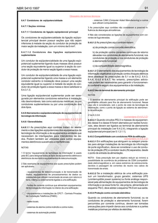 NBR 5410:1997 91
Glossário de termos técnicos
Proibidaareproduçãototalouparcial
Proibidaareproduçãototalouparcial
6.4.7 Condutores de eqüipotencialidade
6.4.7.1 Seções mínimas
6.4.7.1.1 Condutores da ligação eqüipotencial principal
Os condutores de eqüipotencialidade da ligação eqüipo-
tencial principal devem possuir seções que não sejam
inferiores à metade da seção do condutor de proteção de
maior seção da instalação, com um mínimo de 6 mm².
6.4.7.1.2 Condutores das ligações eqüipotenciais
suplementares
Um condutor de eqüipotencialidade de uma ligação eqüi-
potencial suplementar ligando duas massas deve possuir
uma seção equivalente igual ou superior à seção do con-
dutor de proteção de menor seção ligado a essa massa.
Um condutor de eqüipotencialidade de uma ligação eqüi-
potencial suplementar ligando uma massa a um elemento
condutor estranho à instalação deve possuir uma seção
equivalente igual ou superior à metade da seção do con-
dutor de proteção ligado a essa massa e deve satisfazer a
6.4.3.1.3.
Uma ligação eqüipotencial suplementar pode ser asse-
gurada por elementos condutores estranhos à instalação
não desmontáveis, tais como estruturas metálicas, ou por
condutores suplementares ou por uma combinação dos
dois tipos.
6.4.8 Aterramento e eqüipotencialização de equipamentos de
tecnologia da informação
6.4.8.1 Generalidades
6.4.8.1.1 As prescrições aqui contidas tratam do aterra-
mento e das ligações eqüipotenciais dos equipamentos de
tecnologia da informação e de equipamentos similares que
necessitam de interligações para intercâmbio de da-
dos. Podem também ser utilizadas para outros equipa-
mentos eletrônicos suscetíveis a interferências.
NOTAS
1 O termo “equipamento de tecnologia da informação” é usado
pela IEC para designar todos os tipos de equipamentos elétricos e
eletrônicos de escritório e equipamentos de telecomunicação.
2 São exemplos de equipamentos aos quais prescrições podem
ser aplicáveis:
- equipamentos de telecomunicação e de transmissão de
dados, equipamentos de processamentos de dados ou
instalações que utilizam transmissão de sinais com retorno à
terra, interna ou externamente ligadas a uma edificação;
- fontes de corrente contínua que alimentam equipamentos
de tecnologia da informação no interior de uma edificação;
- equipamentos e instalações de CPCT - Centrais Privadas
de Comutação Telefônica (PABX);
- redes locais;
- sistemas de alarme contra incêndio e contra roubo;
- sistemas de automação predial;
- sistemas CAM (Computer Aided Manufacturing) e outros
que utilizam computadores.
3 As prescrições aqui contidas não consideram a possível in-
fluência de descargas atmosféricas.
4 Não são consideradas as ligações de equipamentos com cor-
rentes de fuga elevadas.
6.4.8.1.2 As prescrições aqui contidas tratam:
a) da proteção contra corrosão eletrolítica;
b) da proteção contra correntes contínuas de retorno
elevadas nos condutores de aterramento funcional, nos
condutores de proteção e nos condutores de proteção
e aterramento funcional;
c) da compatibilidade eletromagnética.
6.4.8.1.3 O aterramento dos equipamentos de tecnologia da
informação objetivando a proteção contra choques elétricos
deve obedecer às prescrições de 5.1 e de 6.4.2, 6.4.3,
6.4.4, 6.4.6 e 6.4.7. No entanto, prescrições adicio-
nais podem ser necessárias para garantir o funcionamen-
to confiável e seguro dos equipamentos e da instalação.
6.4.8.2 Uso do terminal de aterramento principal
NOTAS
1 O terminal de aterramento principal da edificação pode ser
geralmente utilizado para fins de aterramento funcional. Nesse
caso ele é considerado, sob o ponto de vista da tecnologia da
informação, como o ponto de ligação ao sistema de aterramen-
to da edificação.
2 Ver 6.3.5.8.
6.4.8.2.1 Quando circuitos PELV e massas de equipamen-
tos classe II e classe III forem aterrados por razões funcio-
nais, eles devem ser ligados ao terminal de aterramento
principal da instalação (ver 6.4.2.4), integrando a ligação
eqüipotencial principal (ver 5.1.3.1.1).
6.4.8.3 Compatibilidade com condutores PEN da edificação
6.4.8.3.1 Em edificações que abriguem ou estejam previs-
tas para abrigar instalações de tecnologia da informação
de porte significativo, deve-se considerar o uso de condu-
tor de proteção (PE) e condutor neutro (N) separados, desde
o ponto de entrada da alimentação.
NOTA - Esta prescrição tem por objetivo reduzir ao mínimo a
possibilidade de ocorrência de problemas de CEM (compatibili-
dade eletromagnética) e, em casos extremos de sobrecorrente,
devidos à passagem de correntes de neutro nos cabos de
transmissão de sinais.
6.4.8.3.2 Se a instalação elétrica de uma edificação pos-
suir um transformador, grupo gerador, sistemas UPS
(uninterruptible power systems) ou fonte análoga respon-
sável pela alimentação de equipamentos de tecnologia da
informação e se essa fonte for, ela própria, alimentada em
esquema TN-C, deve adotar o esquema TN-S em sua saída.
6.4.8.4 Proteção contra corrosão eletrolítica
Quando os condutores de aterramento funcional, ou os
condutores de proteção e aterramento funcional, forem
percorridos por corrente contínua, devem ser tomadas
precauções para impedir danos aos condutores e a partes
metálicas próximas por efeitos de eletrólise.
(comentário 6.4.8.0.G)
(comentário 6.4.8.2.G)
(comentário 6.4.8.3.G)
 