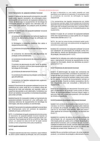 92 NBR 5410:1997
Glossário de termos técnicos
Proibidaareproduçãototalouparcial
Proibidaareproduçãototalouparcial
6.4.8.5 Barramento de eqüipotencialidade funcional
6.4.8.5.1 O terminal de aterramento principal de uma edifi-
cação pode, quando necessário, ser prolongado emen-
dando-se-lhe um barramento de eqüipotencialidade fun-
cional, de forma que os equipamentos de tecnologia da
informação possam ser ligados e/ou aterrados pelo ca-
minho mais curto possível, de qualquer ponto da edifica-
ção.
6.4.8.5.2 Ao barramento de eqüipotencialidade funcional
podem ser ligados:
a) quaisquer dos elementos normalmente ligados ao
terminal de aterramento principal da edificação (ver
6.4.2.4);
b) blindagens e proteções metálicas dos cabos e
equipamentos de sinais;
c) condutores de eqüipotencialidade dos sistemas de
trilho;
d) condutores de aterramento dos dispositivos de
proteção contra sobretensões;
e) condutores de aterramento de antenas de radioco-
municação;
f) condutor de aterramento do pólo “terra” de alimen-
tações em corrente contínua para equipamentos de
tecnologia da informação;
g) condutores de aterramento funcional;
h) condutores de sistemas de proteção contra descar-
gas atmosféricas;
i) condutores de ligações eqüipotenciais suplemen-
tares (ver 6.4.7.1.2).
6.4.8.5.3 O barramento de eqüipotencialidade funcional, de
preferência em cobre, pode ser nu ou isolado e deve ser
acessível em toda sua extensão, por exemplo, sobre a
superfície das paredes ou em eletrocalha. Condutores nus
devem ser isolados nos suportes e na travessia de paredes,
para evitar corrosão.
6.4.8.5.4 Quando for necessário instalar um barramento de
eqüipotencialidade funcional em uma edificação com
presença extensiva de equipamentos de tecnologia da
informação, este deve constituir um anel fechado.
6.4.8.5.5 O barramento de eqüipotencialidade funcional deve
ser dimensionado como em condutor de eqüipoten-
cialidade principal, conforme 6.4.7.
NOTA - A confiabilidade da ligação eqüipotencial entre dois pontos
do barramento de eqüipotencialidade funcional depende da
impedância do condutor utilizado, determinada pela seção e pe-
lo percurso. Para freqüências de 50 Hz ou de 60 Hz, caso mais
comum, um condutor de cobre de 50 mm2
de seção nominal
constitui um bom compromisso entre custo e impedância.
6.4.8.6 Ligação eqüipotencial
NOTAS
1 A ligação eqüipotencial pode incluir condutores, capas metálicas
de cabos e partes metálicas da edificação, tais como tubulações
de água e eletrodutos ou uma malha instalada em cada
pavimento ou em parte de um pavimento. É conveniente incluir
as armaduras do concreto da edificação na ligação
eqüipotencial.
2 As características das ligações eqüipotenciais por razões
funcionais (por exemplo, seção, forma e posição dos condutores)
dependem da gama de freqüência dos sistemas de tecnologia da
informação das condições presumidas para o ambiente eletro-
magnético e das características de imunidade/freqüência dos
equipamentos.
6.4.8.6.1 A seção de um condutor de eqüipotencialidade
entre dois equipamentos ou duas partes de um equipa-
mento deve atender a 6.4.7.1.2.
NOTA - No caso de curtos-circuitos envolvendo partes condu-
toras aterradas, pode surgir uma sobrecorrente nas ligações de
sinal entre os equipamentos.
6.4.8.6.2 Os condutores de eqüipotencialidade funcional
que satisfazem às prescrições de proteção contra cho-
ques elétricos, devem ser identificados como condutores
de proteção, de acordo com 6.1.5.3.2.
6.4.8.6.3 Se for utilizada uma malha de eqüipotencialidade
para o aterramento funcional de equipamentos de tec-
nologia da informação, devem ser atendidas as prescri-
ções de 6.4.7.1.2.
6.4.8.7 Condutores de aterramento funcional
6.4.8.7.1 A determinação da seção dos condutores de
aterramento funcional deve considerar as possíveis cor-
rentes de falta que possam circular e, quando o condutor
de aterramento funcional for também usado como condu-
tor de retorno, a corrente de funcionamento normal e a
queda de tensão. Quando os dados necessários não fo-
rem disponíveis, deve ser consultado o fabricante do
equipamento.
6.4.8.7.2 Os condutores de aterramento funcional que li-
gam os dispositivos de proteção contra surtos ao barra-
mento de eqüipotencialidade funcional devem seguir o
percurso mais reto e mais curto possível, a fim de reduzir
ao mínimo a impedância.
6.4.8.8 Condutores de proteção e aterramento funcional
6.4.8.8.1 Um condutor de proteção e aterramento funcio-
nal deve, no mínimo, obedecer às prescrições relativas
ao condutor de proteção, em todo o seu comprimento
(ver 6.4.3). Sua seção deve atender, além das prescri-
ções relativas ao condutor de proteção, ao disposto em
6.4.8.7.1.
6.4.8.8.2 Um condutor de retorno de corrente contínua da
alimentação de um equipamento de tecnologia da
informação pode ser usado como condutor de proteção e
aterramento funcional, com a condição de que, na even-
tualidade de abertura do circuito, a tensão entre duas partes
simultaneamente acessíveis não exceda os valores das
tensões de contato limite, fixados em 5.1.3.1.1-b).
6.4.8.8.3 Se as correntes contínuas e de sinal puderem
produzir, no condutor de proteção e aterramento funcio-
 