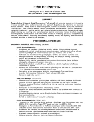 ERIC BERNSTEIN
3248 Coyotee Road | Piedmont, Oklahoma 73978
Cell: (405) 590-4140 | Email: ebernstein@gmail.com
SUMMARY
Top-producing Sales and Sales Management Professional with extensive experience in improving
revenues and profit with a customer-focused sales approach. Expertise in the automotive and business
finance industries. Highly skilled in sales management, business-to-business (B2B) and business-to-
consumer (B2C) sales, strategic planning, territory management, lead generation, account management,
partnership development, financial analysis, and customer experience management. Organizational leader
adept in training and coaching sales teams to achieve optimal performance metrics. Excellent analytical
and interpersonal communication skills with proven success in revitalizing previously underperforming
territories, driving revenue, developing accountability, improving morale, and improving brand and market
positioning according to organizational objectives.
PROFESSIONAL EXPERIENCE
ENTERPRISE HOLDINGS, Oklahoma City, Oklahoma 2001 – 2016
Senior Account Executive
 Established and managed a senior level account portfolio through proactive business
development methods including market research, prospect marketing, cold calling, referrals,
networking and high-end customer service follow-up; increased sales by 40%.
 Cultivated and closed leads through employees, vendors, and previous customer base.
 Managed operations including inventory, marketing, and employee training; consistently
worked with management to resolve issues.
 Delivered highly effective presentations to consumer and commercial clients; facilitated
closings for colleagues with excellent close rate.
 Worked with clients to complete finance applications; submitted applications to finance
department for approval.
 Received the Platinum Award for successfully generating over 300 sales in a year (less than
1% of company accomplished this goal), 2013 – 2015.
 Recognized as top sales producer achieving highest sales in Enterprise history.
 Awarded the Exceptional Achievement Award with over 200 sales.
 Ranked in top 2 in the country.
Area Sales Manager (2010 – 2013)
 Managed branch operations including sales, marketing, cost control, inventory, and human
resource functions; supervised team of account executives and one finance manager.
 Performed personnel functions including hiring, training, coaching, performance evaluations
and terminations.
 Participated in community functions with company charities.
 Received the Branch Exceptional Achievement Award for top 15 branch in the country out of
212 branches.
 Completed Coaching training course, Diversity training, Finance and insurance courses, and
Best practices training.
 Served as leader in account executive boot camps.
Senior Account Executive (2004 – 2010)
 Top-producing sales executive ranked within top 2 executives in the country all six years from
2004 to 2010; received the Region MVP award each year from 2004 to 2008.
 Recognized as Account Executive of the Nation as company leader in sales for 2008, 2009
and 2010; received the Exceptional Achievement Award for over 200 sales, 2004 – 2010.
 Established and cultivated new business partnerships and accounts; tended to needs of
existing customers; consistently exceeded sales goals and company objectives.
 Evaluated trades and inventory; provided recommendations.
 Obtained expertise in business finance and insurance functions.
 