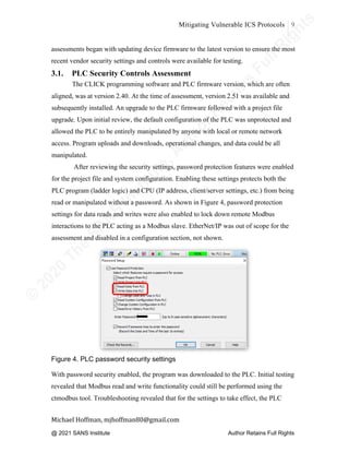 ©
2
0
2
0
T
h
e
S
A
N
S
I
n
s
t
i
t
u
t
e
,
A
u
t
h
o
r
R
e
t
a
i
n
s
F
u
l
l
R
i
g
h
t
s
© 2020 The SANS Institute Author retainsfull rights.
Mitigating Vulnerable ICS Protocols 9
	
Michael	Hoffman,	mjhoffman80@gmail.com	
	 	
assessments began with updating device firmware to the latest version to ensure the most
recent vendor security settings and controls were available for testing.
3.1. PLC Security Controls Assessment
The CLICK programming software and PLC firmware version, which are often
aligned, was at version 2.40. At the time of assessment, version 2.51 was available and
subsequently installed. An upgrade to the PLC firmware followed with a project file
upgrade. Upon initial review, the default configuration of the PLC was unprotected and
allowed the PLC to be entirely manipulated by anyone with local or remote network
access. Program uploads and downloads, operational changes, and data could be all
manipulated.
After reviewing the security settings, password protection features were enabled
for the project file and system configuration. Enabling these settings protects both the
PLC program (ladder logic) and CPU (IP address, client/server settings, etc.) from being
read or manipulated without a password. As shown in Figure 4, password protection
settings for data reads and writes were also enabled to lock down remote Modbus
interactions to the PLC acting as a Modbus slave. EtherNet/IP was out of scope for the
assessment and disabled in a configuration section, not shown.
Figure 4. PLC password security settings
With password security enabled, the program was downloaded to the PLC. Initial testing
revealed that Modbus read and write functionality could still be performed using the
ctmodbus tool. Troubleshooting revealed that for the settings to take effect, the PLC
@ 2021 SANS Institute Author Retains Full Rights
 