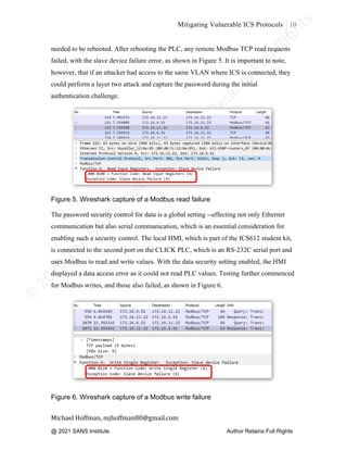©
2
0
2
0
T
h
e
S
A
N
S
I
n
s
t
i
t
u
t
e
,
A
u
t
h
o
r
R
e
t
a
i
n
s
F
u
l
l
R
i
g
h
t
s
© 2020 The SANS Institute Author retainsfull rights.
Mitigating Vulnerable ICS Protocols 10
	
Michael	Hoffman,	mjhoffman80@gmail.com	
	 	
needed to be rebooted. After rebooting the PLC, any remote Modbus TCP read requests
failed, with the slave device failure error, as shown in Figure 5. It is important to note,
however, that if an attacker had access to the same VLAN where ICS is connected, they
could perform a layer two attack and capture the password during the initial
authentication challenge.
Figure 5. Wireshark capture of a Modbus read failure
The password security control for data is a global setting --affecting not only Ethernet
communication but also serial communication, which is an essential consideration for
enabling such a security control. The local HMI, which is part of the ICS612 student kit,
is connected to the second port on the CLICK PLC, which is an RS-232C serial port and
uses Modbus to read and write values. With the data security setting enabled, the HMI
displayed a data access error as it could not read PLC values. Testing further commenced
for Modbus writes, and those also failed, as shown in Figure 6.
Figure 6. Wireshark capture of a Modbus write failure
@ 2021 SANS Institute Author Retains Full Rights
 