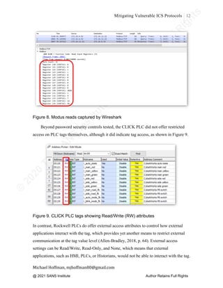 ©
2
0
2
0
T
h
e
S
A
N
S
I
n
s
t
i
t
u
t
e
,
A
u
t
h
o
r
R
e
t
a
i
n
s
F
u
l
l
R
i
g
h
t
s
© 2020 The SANS Institute Author retainsfull rights.
Mitigating Vulnerable ICS Protocols 12
	
Michael	Hoffman,	mjhoffman80@gmail.com	
	 	
Figure 8. Modus reads captured by Wireshark
Beyond password security controls tested, the CLICK PLC did not offer restricted
access on PLC tags themselves, although it did indicate tag access, as shown in Figure 9.
Figure 9. CLICK PLC tags showing Read/Write (RW) attributes
In contrast, Rockwell PLCs do offer external access attributes to control how external
applications interact with the tag, which provides yet another means to restrict external
communication at the tag value level (Allen-Bradley, 2018, p. 64). External access
settings can be Read/Write, Read-Only, and None, which means that external
applications, such as HMI, PLCs, or Historians, would not be able to interact with the tag.
@ 2021 SANS Institute Author Retains Full Rights
 