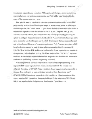 ©
2
0
2
0
T
h
e
S
A
N
S
I
n
s
t
i
t
u
t
e
,
A
u
t
h
o
r
R
e
t
a
i
n
s
F
u
l
l
R
i
g
h
t
s
© 2020 The SANS Institute Author retainsfull rights.
Mitigating Vulnerable ICS Protocols 15
	
Michael	Hoffman,	mjhoffman80@gmail.com	
	 	
include data type and range validation. Although these techniques are not a one-to-one
mapping between conventional programming and PLC ladder logic/function blocks,
many of the constructs do carry over.
One specific security construct in computer programming that carries over to PLC
programming is the notion of limiting the scope, or access, to variables. In referring to
minimizing scope, McConnell states, “…you should declare each variable to be visible to
the smallest segment of code that it needs to see it” (Code Complete, 2004, p. 251).
Vendors, such as Rockwell, have implemented this security practice by providing the
option to configure Tag variable scope. For Rockwell PLCs specifically, tag scope can be
set to Controller Level or Program Level, which determines if the tag value can be read
and written from within a set of programs running on a PLC. Program scope tags, which
have local scope, cannot be used for external communication directly, such as with
EtherNet/IP or Modbus TCP, and depend on Controller Scope tags to interact outside of
their program (Allen-Bradley, 2018, p. 25). Upon review of the CLICK PLC, tag scope
could not be restricted or segmented to various programs, and therefore this feature was
not tested as all memory locations are globally accessible.
Validating inputs is a critical component in secure computer programming. With
regards to PLC ladder logic, function blocks, or structured text, this concept is no
different. According to OWASP, “Input validation should happen as early as possible in
the data flow, preferably as soon as the data is received from the external party”
(OWASP, 2020). For external connectivity, this translates to validating external data
from a Modbus TCP connection. As shown in Figure 13, the addresses of DS131 and
DS132 are populated directly by external data from the CybatiWorks kit.
@ 2021 SANS Institute Author Retains Full Rights
 