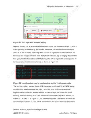 ©
2
0
2
0
T
h
e
S
A
N
S
I
n
s
t
i
t
u
t
e
,
A
u
t
h
o
r
R
e
t
a
i
n
s
F
u
l
l
R
i
g
h
t
s
© 2020 The SANS Institute Author retainsfull rights.
Mitigating Vulnerable ICS Protocols 16
	
Michael	Hoffman,	mjhoffman80@gmail.com	
	 	
Figure 13. PLC logic with no input testing
Because the tags can be written from an external source, the data value of DS131, which
is always being overwritten by the Modbus read block, can also be overwritten by an
attacker. In this example, a latching “SET” is used to capture the event due to how fast
the values are being overwritten from the CybatiWorks data. By leveraging the ctmodbus
tool again, the Modbus address of 130 (displayed as 131 in Figure 13) is manipulated by
forcing a value from the remote laptop, as shown in Figure 14.
Figure 14. ctmodbus tool used to manipulate a register holding year data
The Modbus register mapped for the SET instruction at address C90 is 16474, but the
actual register area in memory is at 16473, which is most likely due to a one-off
implementation difference with the address labels starting at one versus the actual
memory addresses starting at 0. After hexadecimal value of 00c8 (200 in decimal) is
written to 130 (DS131 in Figure 13), the compare logic sees a difference in values and
sets the internal C90 bit to True, which is reflected in the second Read Discrete Inputs
@ 2021 SANS Institute Author Retains Full Rights
 