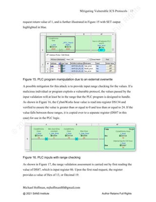 ©
2
0
2
0
T
h
e
S
A
N
S
I
n
s
t
i
t
u
t
e
,
A
u
t
h
o
r
R
e
t
a
i
n
s
F
u
l
l
R
i
g
h
t
s
© 2020 The SANS Institute Author retainsfull rights.
Mitigating Vulnerable ICS Protocols 17
	
Michael	Hoffman,	mjhoffman80@gmail.com	
	 	
request return value of 1, and is further illustrated in Figure 15 with SET output
highlighted in blue.
Figure 15. PLC program manipulation due to an external overwrite
A possible mitigation for this attack is to provide input range checking for the values. If a
malicious individual or program exploits a vulnerable protocol, the values passed by the
input validation will at least be in the range that the PLC program is designed to handle.
As shown in Figure 16, the CybatiWorks hour value is read into register DS134 and
verified to ensure the value is greater than or equal to 0 and less than or equal to 24. If the
value falls between these ranges, it is copied over to a separate register (DS87 in this
case) for use in the PLC logic. 	
Figure 16. PLC inputs with range checking
As shown in Figure 17, the range validation assessment is carried out by first reading the
value of DS87, which is input register 86. Upon the first read request, the register
provides a value of Hex of 13, or Decimal 19.
@ 2021 SANS Institute Author Retains Full Rights
 
