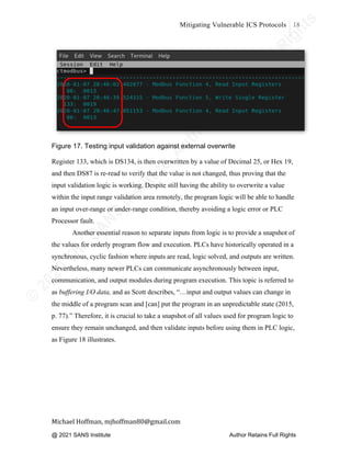 ©
2
0
2
0
T
h
e
S
A
N
S
I
n
s
t
i
t
u
t
e
,
A
u
t
h
o
r
R
e
t
a
i
n
s
F
u
l
l
R
i
g
h
t
s
© 2020 The SANS Institute Author retainsfull rights.
Mitigating Vulnerable ICS Protocols 18
	
Michael	Hoffman,	mjhoffman80@gmail.com	
	 	
Figure 17. Testing input validation against external overwrite
Register 133, which is DS134, is then overwritten by a value of Decimal 25, or Hex 19,
and then DS87 is re-read to verify that the value is not changed, thus proving that the
input validation logic is working. Despite still having the ability to overwrite a value
within the input range validation area remotely, the program logic will be able to handle
an input over-range or under-range condition, thereby avoiding a logic error or PLC
Processor fault.
Another essential reason to separate inputs from logic is to provide a snapshot of
the values for orderly program flow and execution. PLCs have historically operated in a
synchronous, cyclic fashion where inputs are read, logic solved, and outputs are written.
Nevertheless, many newer PLCs can communicate asynchronously between input,
communication, and output modules during program execution. This topic is referred to
as buffering I/O data, and as Scott describes, “…input and output values can change in
the middle of a program scan and [can] put the program in an unpredictable state (2015,
p. 77).” Therefore, it is crucial to take a snapshot of all values used for program logic to
ensure they remain unchanged, and then validate inputs before using them in PLC logic,
as Figure 18 illustrates.
@ 2021 SANS Institute Author Retains Full Rights
 