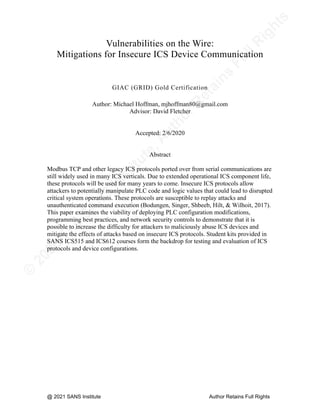 ©
2
0
2
0
T
h
e
S
A
N
S
I
n
s
t
i
t
u
t
e
,
A
u
t
h
o
r
R
e
t
a
i
n
s
F
u
l
l
R
i
g
h
t
s
© 2020 The SANS Institute Author retainsfull rights.
Vulnerabilities on the Wire:
Mitigations for Insecure ICS Device Communication
GIAC (GRID) Gold Certification
Author: Michael Hoffman, mjhoffman80@gmail.com
Advisor: David Fletcher
Accepted: 2/6/2020
Abstract
Modbus TCP and other legacy ICS protocols ported over from serial communications are
still widely used in many ICS verticals. Due to extended operational ICS component life,
these protocols will be used for many years to come. Insecure ICS protocols allow
attackers to potentially manipulate PLC code and logic values that could lead to disrupted
critical system operations. These protocols are susceptible to replay attacks and
unauthenticated command execution (Bodungen, Singer, Shbeeb, Hilt, & Wilhoit, 2017).
This paper examines the viability of deploying PLC configuration modifications,
programming best practices, and network security controls to demonstrate that it is
possible to increase the difficulty for attackers to maliciously abuse ICS devices and
mitigate the effects of attacks based on insecure ICS protocols. Student kits provided in
SANS ICS515 and ICS612 courses form the backdrop for testing and evaluation of ICS
protocols and device configurations.
@ 2021 SANS Institute Author Retains Full Rights
 