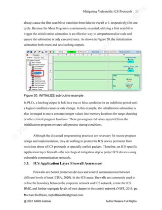 ©
2
0
2
0
T
h
e
S
A
N
S
I
n
s
t
i
t
u
t
e
,
A
u
t
h
o
r
R
e
t
a
i
n
s
F
u
l
l
R
i
g
h
t
s
© 2020 The SANS Institute Author retainsfull rights.
Mitigating Vulnerable ICS Protocols 20
	
Michael	Hoffman,	mjhoffman80@gmail.com	
	 	
always cause the first scan bit to transition from false to true (0 to 1, respectively) for one
cycle. Because the Main Program is continuously executed, utilizing a first scan bit to
trigger the initialization subroutine is an effective way to compartmentalize code and
ensure the subroutine is only executed once. As shown in Figure 20, the initialization
subroutine both resets and sets latching outputs.
Figure 20. INITIALIZE subroutine example
In PLCs, a latching output is held in a true or false condition for an indefinite period until
a logical condition causes a state change. In this example, the initialization subroutine is
also leveraged to move constant integer values into memory locations for range checking
or other critical program functions. These pre-engineered values injected from the
initialization program ensures safe process startup conditions.
Although the discussed programming practices are necessary for secure program
design and implementation, they do nothing to protect the ICS device perimeter from
malicious abuse of ICS protocols or specially crafted packets. Therefore, an ICS-specific
Application layer firewall is the next logical mitigation step to protect ICS devices using
vulnerable communication protocols.
3.3. ICS Application Layer Firewall Assessment
Firewalls are border protection devices and control communication between
different levels of trust (CISA, 2020). In the ICS space, firewalls are commonly used to
define the boundary between the corporate network and ICS network, create the ICS
DMZ, and further segregate levels of trust deeper in the control network (NIST, 2015, pp.
@ 2021 SANS Institute Author Retains Full Rights
 