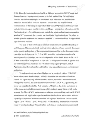 ©
2
0
2
0
T
h
e
S
A
N
S
I
n
s
t
i
t
u
t
e
,
A
u
t
h
o
r
R
e
t
a
i
n
s
F
u
l
l
R
i
g
h
t
s
© 2020 The SANS Institute Author retainsfull rights.
Mitigating Vulnerable ICS Protocols 21
	
Michael	Hoffman,	mjhoffman80@gmail.com	
	 	
5-12). Firewalls inspect and control traffic at different layers of the TCP/IP stack, and
thus can have varying degrees of granularity in their applicability. Packet filtering
firewalls are stateless and inspect at the Internet layer for source and destination IP
addresses. Session-based firewalls maintain a session table and inspect/control
communication at the Transport layer where TCP and UDP protocols are found, which
includes the session, port number/protocol, and flags -- among other information. At the
Application layer, a firewall inspects and controls the actual application communication.
Modbus TCP commands, for example, are found in the Application layer. Therefore, to
provide granular inspection and control for Modbus TCP communication, an Application
layer firewall is required.
The level of trust is reduced as communication extends beyond the boundary of
an ICS device. The amount of risk involved in this reduction of trust is mostly dependent
on the security and medium of the communication protocol but is also dependent on the
controlled physical process. If a PLC or RTU is used for read-only monitoring of a
natural gas well, for example, the risk of compromise is less than it would be for a PLC
or RTU that controls well pressure or flow rate. To mitigate the risk of ICS systems that
are controlling critical processes, and yet are still using legacy protocols, an ICS
Application layer firewall can be used to allow only required commands per the control
application.
To understand and assess how Modbus can be restricted, a Moxa EDR-G903
model secure router was leveraged. Initially, the device was loaded with firmware
version 5.0. Upon checking with the vendor's website, version 5.4 was available and
subsequently installed. To restrict communication to the CLICK PLC specifically, the
Moxa was placed in front of the PLC using the LAN port on the device and was set to
bridge mode, also called transparent mode, which makes it appear like a switch on the
network. The Moxa WAN1 port was connected to the upstream Cisco switch with WAN2
port disconnected. Application layer firewall functionality in the Moxa comes with the
capability to inspect the Modbus commands and registers themselves. The device can
support Layer 2 Policy, Layer 3 Policy, and a Modbus Policy. The firewall assessment
began by configuring Layer 3 rules to allow unobstructed Modbus communication and
@ 2021 SANS Institute Author Retains Full Rights
 