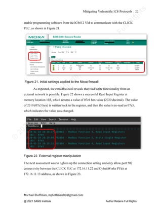 ©
2
0
2
0
T
h
e
S
A
N
S
I
n
s
t
i
t
u
t
e
,
A
u
t
h
o
r
R
e
t
a
i
n
s
F
u
l
l
R
i
g
h
t
s
© 2020 The SANS Institute Author retainsfull rights.
Mitigating Vulnerable ICS Protocols 22
	
Michael	Hoffman,	mjhoffman80@gmail.com	
	 	
enable programming software from the ICS612 VM to communicate with the CLICK
PLC, as shown in Figure 21.
Figure 21. Initial settings applied to the Moxa firewall
As expected, the ctmodbus tool reveals that read/write functionality from an
external network is possible. Figure 22 shows a successful Read Input Register at
memory location 103, which returns a value of 07e4 hex value (2020 decimal). The value
of 2019 (07e3 hex) is written back to the register, and then the value is re-read as 07e3,
which indicates the value was changed.
Figure 22. External register manipulation
The next assessment was to tighten up the connection setting and only allow port 502
connectivity between the CLICK PLC at 172.16.11.22 and CybatiWorks PI kit at
172.16.11.13 address, as shown in Figure 23.
@ 2021 SANS Institute Author Retains Full Rights
 