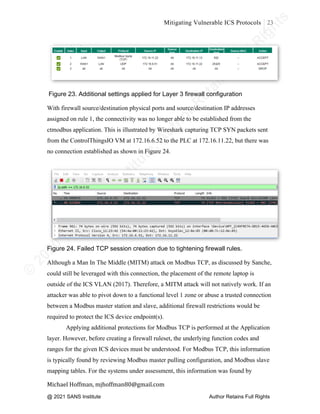 ©
2
0
2
0
T
h
e
S
A
N
S
I
n
s
t
i
t
u
t
e
,
A
u
t
h
o
r
R
e
t
a
i
n
s
F
u
l
l
R
i
g
h
t
s
© 2020 The SANS Institute Author retainsfull rights.
Mitigating Vulnerable ICS Protocols 23
	
Michael	Hoffman,	mjhoffman80@gmail.com	
	 	
Figure 23. Additional settings applied for Layer 3 firewall configuration
With firewall source/destination physical ports and source/destination IP addresses
assigned on rule 1, the connectivity was no longer able to be established from the
ctmodbus application. This is illustrated by Wireshark capturing TCP SYN packets sent
from the ControlThingsIO VM at 172.16.6.52 to the PLC at 172.16.11.22, but there was
no connection established as shown in Figure 24.
Figure 24. Failed TCP session creation due to tightening firewall rules.
Although a Man In The Middle (MITM) attack on Modbus TCP, as discussed by Sanche,
could still be leveraged with this connection, the placement of the remote laptop is
outside of the ICS VLAN (2017). Therefore, a MITM attack will not natively work. If an
attacker was able to pivot down to a functional level 1 zone or abuse a trusted connection
between a Modbus master station and slave, additional firewall restrictions would be
required to protect the ICS device endpoint(s).
Applying additional protections for Modbus TCP is performed at the Application
layer. However, before creating a firewall ruleset, the underlying function codes and
ranges for the given ICS devices must be understood. For Modbus TCP, this information
is typically found by reviewing Modbus master pulling configuration, and Modbus slave
mapping tables. For the systems under assessment, this information was found by
@ 2021 SANS Institute Author Retains Full Rights
 