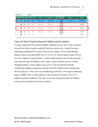 ©
2
0
2
0
T
h
e
S
A
N
S
I
n
s
t
i
t
u
t
e
,
A
u
t
h
o
r
R
e
t
a
i
n
s
F
u
l
l
R
i
g
h
t
s
© 2020 The SANS Institute Author retainsfull rights.
Mitigating Vulnerable ICS Protocols 25
	
Michael	Hoffman,	mjhoffman80@gmail.com	
	 	
Figure 26. Moxa Firewall configuration Modbus specific registers
A unique requirement for the Moxa Modbus Application Layer rules is that a response
from the slave device must be explicitly listed on a reverse rule -- despite having an
underlying established TCP session. The first rule at Index 1 is for a Read Holding
Register request from the CLICK PLC at 172.16.11.22 with an address range of 20-36.
The slave response is listed at Index 2, with the traffic direction reversed but using the
same function code. For Modbus writes, Index 3 allows function code 16, or Write
Multiple Registers, with an address range of 0-10. This rule matches both the
CybatiWorks Modbus configuration and the Click PLC Modbus write Configuration,
shown in Figure 27. Due to the one-off addressing of the PLC, write register addressing
starts at 400001 with 11 master addresses. This translates to a range of 0-10, or 11
addresses starting at address 0. The same reverse rule requirement holds for Modbus
writes, and is the purpose for the rule at Index 4.
@ 2021 SANS Institute Author Retains Full Rights
 