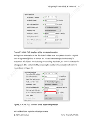 ©
2
0
2
0
T
h
e
S
A
N
S
I
n
s
t
i
t
u
t
e
,
A
u
t
h
o
r
R
e
t
a
i
n
s
F
u
l
l
R
i
g
h
t
s
© 2020 The SANS Institute Author retainsfull rights.
Mitigating Vulnerable ICS Protocols 26
	
Michael	Hoffman,	mjhoffman80@gmail.com	
	 	
Figure 27. Click PLC Modbus Write block configuration
An important area to note is that the firewall rule(s) must incorporate the entire range of
coils or registers requested or written. If a Modbus firewall inspection rule range is
shorter than the Modbus function range requested by the master, the firewall will drop the
entire packet. This is illustrated by increasing the number of master address from 17 to
18, as shown in Figure 28.
	
Figure 28. Click PLC Modbus Write block configuration
@ 2021 SANS Institute Author Retains Full Rights
 