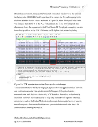 ©
2
0
2
0
T
h
e
S
A
N
S
I
n
s
t
i
t
u
t
e
,
A
u
t
h
o
r
R
e
t
a
i
n
s
F
u
l
l
R
i
g
h
t
s
© 2020 The SANS Institute Author retainsfull rights.
Mitigating Vulnerable ICS Protocols 27
	
Michael	Hoffman,	mjhoffman80@gmail.com	
	 	
Before this assessment, however, the Wireshark connection was moved to the network
tap between the CLICK PLC and Moxa firewall to capture the firewall response to the
modified Modbus request values. As shown in Figure 29, when the request word count
was changed from 17 to 18 in the PLC configuration, the Moxa firewall detects this
change and closes the connection to the CybatiWorks PI. The closed connection was also
immediately evident on the PLC HMI as the traffic light screen stopped updating.
Figure 29. TCP session termination from word count change.
This assessment shows that by leveraging ICS protocol aware application layer firewalls
and configuring granular rule sets, the control of insecure ICS protocol device
communication and, therefore, the security of ICS devices themselves is significantly
increased. However, increased security is only fully realized when a proper reference
architecture, such as the Purdue Model, is implemented, that provides layers of security
controls to protect these critical devices from systems and communication above the
control network and beyond the ICS.
@ 2021 SANS Institute Author Retains Full Rights
 
