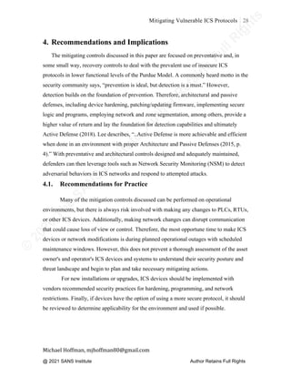 ©
2
0
2
0
T
h
e
S
A
N
S
I
n
s
t
i
t
u
t
e
,
A
u
t
h
o
r
R
e
t
a
i
n
s
F
u
l
l
R
i
g
h
t
s
© 2020 The SANS Institute Author retainsfull rights.
Mitigating Vulnerable ICS Protocols 28
	
Michael	Hoffman,	mjhoffman80@gmail.com	
	 	
4. Recommendations and Implications
The mitigating controls discussed in this paper are focused on preventative and, in
some small way, recovery controls to deal with the prevalent use of insecure ICS
protocols in lower functional levels of the Purdue Model. A commonly heard motto in the
security community says, “prevention is ideal, but detection is a must.” However,
detection builds on the foundation of prevention. Therefore, architectural and passive
defenses, including device hardening, patching/updating firmware, implementing secure
logic and programs, employing network and zone segmentation, among others, provide a
higher value of return and lay the foundation for detection capabilities and ultimately
Active Defense (2018). Lee describes, “..Active Defense is more achievable and efficient
when done in an environment with proper Architecture and Passive Defenses (2015, p.
4).” With preventative and architectural controls designed and adequately maintained,
defenders can then leverage tools such as Network Security Monitoring (NSM) to detect
adversarial behaviors in ICS networks and respond to attempted attacks.
4.1. Recommendations for Practice
	
Many of the mitigation controls discussed can be performed on operational
environments, but there is always risk involved with making any changes to PLCs, RTUs,
or other ICS devices. Additionally, making network changes can disrupt communication
that could cause loss of view or control. Therefore, the most opportune time to make ICS
devices or network modifications is during planned operational outages with scheduled
maintenance windows. However, this does not prevent a thorough assessment of the asset
owner's and operator's ICS devices and systems to understand their security posture and
threat landscape and begin to plan and take necessary mitigating actions.
For new installations or upgrades, ICS devices should be implemented with
vendors recommended security practices for hardening, programming, and network
restrictions. Finally, if devices have the option of using a more secure protocol, it should
be reviewed to determine applicability for the environment and used if possible.
	
	
@ 2021 SANS Institute Author Retains Full Rights
 