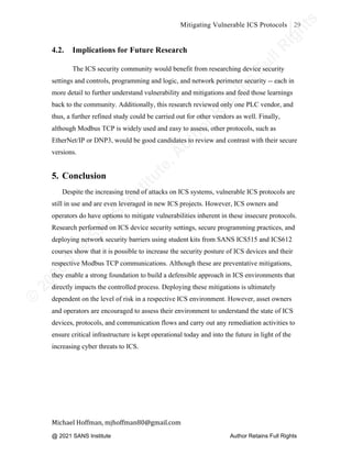 ©
2
0
2
0
T
h
e
S
A
N
S
I
n
s
t
i
t
u
t
e
,
A
u
t
h
o
r
R
e
t
a
i
n
s
F
u
l
l
R
i
g
h
t
s
© 2020 The SANS Institute Author retainsfull rights.
Mitigating Vulnerable ICS Protocols 29
	
Michael	Hoffman,	mjhoffman80@gmail.com	
	 	
4.2. Implications for Future Research
The ICS security community would benefit from researching device security
settings and controls, programming and logic, and network perimeter security -- each in
more detail to further understand vulnerability and mitigations and feed those learnings
back to the community. Additionally, this research reviewed only one PLC vendor, and
thus, a further refined study could be carried out for other vendors as well. Finally,
although Modbus TCP is widely used and easy to assess, other protocols, such as
EtherNet/IP or DNP3, would be good candidates to review and contrast with their secure
versions.
5. Conclusion
Despite the increasing trend of attacks on ICS systems, vulnerable ICS protocols are
still in use and are even leveraged in new ICS projects. However, ICS owners and
operators do have options to mitigate vulnerabilities inherent in these insecure protocols.
Research performed on ICS device security settings, secure programming practices, and
deploying network security barriers using student kits from SANS ICS515 and ICS612
courses show that it is possible to increase the security posture of ICS devices and their
respective Modbus TCP communications. Although these are preventative mitigations,
they enable a strong foundation to build a defensible approach in ICS environments that
directly impacts the controlled process. Deploying these mitigations is ultimately
dependent on the level of risk in a respective ICS environment. However, asset owners
and operators are encouraged to assess their environment to understand the state of ICS
devices, protocols, and communication flows and carry out any remediation activities to
ensure critical infrastructure is kept operational today and into the future in light of the
increasing cyber threats to ICS.
@ 2021 SANS Institute Author Retains Full Rights
 
