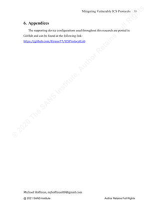 ©
2
0
2
0
T
h
e
S
A
N
S
I
n
s
t
i
t
u
t
e
,
A
u
t
h
o
r
R
e
t
a
i
n
s
F
u
l
l
R
i
g
h
t
s
© 2020 The SANS Institute Author retainsfull rights.
Mitigating Vulnerable ICS Protocols 30
	
Michael	Hoffman,	mjhoffman80@gmail.com	
	 	
6. Appendices
The supporting device configurations used throughout this research are posted in
GitHub and can be found at the following link:
https://github.com/Eirene77/ICSProtocolLab
@ 2021 SANS Institute Author Retains Full Rights
 