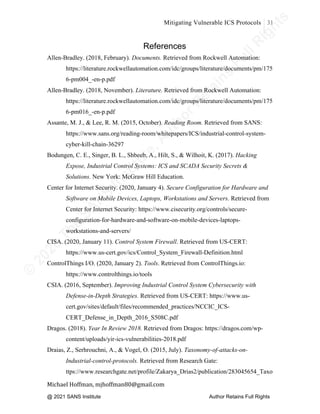 ©
2
0
2
0
T
h
e
S
A
N
S
I
n
s
t
i
t
u
t
e
,
A
u
t
h
o
r
R
e
t
a
i
n
s
F
u
l
l
R
i
g
h
t
s
© 2020 The SANS Institute Author retainsfull rights.
Mitigating Vulnerable ICS Protocols 31
	
Michael	Hoffman,	mjhoffman80@gmail.com	
	 	
References
Allen-Bradley. (2018, February). Documents. Retrieved from Rockwell Automation:
https://literature.rockwellautomation.com/idc/groups/literature/documents/pm/175
6-pm004_-en-p.pdf
Allen-Bradley. (2018, November). Literature. Retrieved from Rockwell Automation:
https://literature.rockwellautomation.com/idc/groups/literature/documents/pm/175
6-pm016_-en-p.pdf
Assante, M. J., & Lee, R. M. (2015, October). Reading Room. Retrieved from SANS:
https://www.sans.org/reading-room/whitepapers/ICS/industrial-control-system-
cyber-kill-chain-36297
Bodungen, C. E., Singer, B. L., Shbeeb, A., Hilt, S., & Wilhoit, K. (2017). Hacking
Expose, Industrial Control Systems: ICS and SCADA Security Secrets &
Solutions. New York: McGraw Hill Education.
Center for Internet Security. (2020, January 4). Secure Configuration for Hardware and
Software on Mobile Devices, Laptops, Workstations and Servers. Retrieved from
Center for Internet Security: https://www.cisecurity.org/controls/secure-
configuration-for-hardware-and-software-on-mobile-devices-laptops-
workstations-and-servers/
CISA. (2020, January 11). Control System Firewall. Retrieved from US-CERT:
https://www.us-cert.gov/ics/Control_System_Firewall-Definition.html
ControlThings I/O. (2020, January 2). Tools. Retrieved from ControlThings.io:
https://www.controlthings.io/tools
CSIA. (2016, September). Improving Industrial Control System Cybersecurity with
Defense-in-Depth Strategies. Retrieved from US-CERT: https://www.us-
cert.gov/sites/default/files/recommended_practices/NCCIC_ICS-
CERT_Defense_in_Depth_2016_S508C.pdf
Dragos. (2018). Year In Review 2018. Retrieved from Dragos: https://dragos.com/wp-
content/uploads/yir-ics-vulnerabilities-2018.pdf
Draias, Z., Serhrouchni, A., & Vogel, O. (2015, July). Taxonomy-of-attacks-on-
Industrial-control-protocols. Retrieved from Research Gate:
ttps://www.researchgate.net/profile/Zakarya_Drias2/publication/283045654_Taxo
@ 2021 SANS Institute Author Retains Full Rights
 