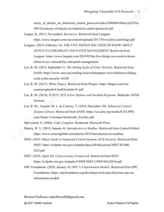 ©
2
0
2
0
T
h
e
S
A
N
S
I
n
s
t
i
t
u
t
e
,
A
u
t
h
o
r
R
e
t
a
i
n
s
F
u
l
l
R
i
g
h
t
s
© 2020 The SANS Institute Author retainsfull rights.
Mitigating Vulnerable ICS Protocols 32
	
Michael	Hoffman,	mjhoffman80@gmail.com	
	 	
nomy_of_attacks_on_Industrial_control_protocols/links/568b808108ae1e63f1fce
049/Taxonomy-of-attacks-on-Industrial-control-protocols.pdf
Langer, R. (2013, November). Resources. Retrieved from Langner:
https://www.langner.com/wp-content/uploads/2017/03/to-kill-a-centrifuge.pdf
Langner. (2019, February 12). THE FIVE THINGS YOU NEED TO KNOW ABOUT
OT/ICS VULNERABILITY AND PATCH MANAGEMENT. Retrieved from
Langner: https://www.langner.com/2019/02/the-five-things-you-need-to-know-
about-ot-ics-vulnerability-and-patch-management/
Lee, R. M. (2015, September 1). The Sliding Scale of Cyber Security. Retrieved from
SANS: https://www.sans.org/reading-room/whitepapers/ActiveDefense/sliding-
scale-cyber-security-36240
Lee, R. M. (2017). White Papers. Retrieved from Dragos: https://dragos.com/wp-
content/uploads/CrashOverride-01.pdf
Lee, R. M. (2018). ICS515 | ICS Active Defense and Incident Response. Bethesda: SANS
Institute.
Lee, R. M., Assante, M. J., & Conway, T. (2014, December 30). Industrial Control
Systems Library. Retrieved from SANS: https://ics.sans.org/media/ICS-CPPE-
case-Study-2-German-Steelworks_Facility.pdf
McConnell, S. (2004). Code Complete. Redmond: Microsoft Press.
Mostia, W. L. (2019, January 4). Introduction to Modbus. Retrieved from Control Global:
https://www.controlglobal.com/articles/2019/introduction-to-modbus/
NIST. (2015, May). Guide to Industrial Control Systems (ICS) Security. Retrieved from
NIST: https://nvlpubs.nist.gov/nistpubs/SpecialPublications/NIST.SP.800-
82r2.pdf
NIST. (2018, April 16). Cybersecurity Framework. Retrieved from NIST:
https://nvlpubs.nist.gov/nistpubs/CSWP/NIST.CSWP.04162018.pdf
OPC Foundation. (2020, January 4). OPC UA Information Models. Retrieved from OPC
Foundations: https://opcfoundation.org/developer-tools/specifications-opc-ua-
information-models
@ 2021 SANS Institute Author Retains Full Rights
 
