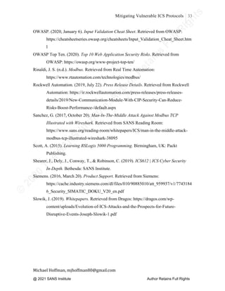 ©
2
0
2
0
T
h
e
S
A
N
S
I
n
s
t
i
t
u
t
e
,
A
u
t
h
o
r
R
e
t
a
i
n
s
F
u
l
l
R
i
g
h
t
s
© 2020 The SANS Institute Author retainsfull rights.
Mitigating Vulnerable ICS Protocols 33
	
Michael	Hoffman,	mjhoffman80@gmail.com	
	 	
OWASP. (2020, January 6). Input Validation Cheat Sheet. Retrieved from OWASP:
https://cheatsheetseries.owasp.org/cheatsheets/Input_Validation_Cheat_Sheet.htm
l
OWASP Top Ten. (2020). Top 10 Web Application Security Risks. Retrieved from
OWASP: https://owasp.org/www-project-top-ten/
Rinaldi, J. S. (n.d.). Modbus. Retrieved from Real Time Automation:
https://www.rtautomation.com/technologies/modbus/
Rockwell Automation. (2019, July 22). Press Release Details. Retrieved from Rockwell
Automation: https://ir.rockwellautomation.com/press-releases/press-releases-
details/2019/New-Communication-Module-With-CIP-Security-Can-Reduce-
Risks-Boost-Performance-/default.aspx
Sanchez, G. (2017, October 20). Man-In-The-Middle Attack Against Modbus TCP
Illustrated with Wireshark. Retrieved from SANS Reading Room:
https://www.sans.org/reading-room/whitepapers/ICS/man-in-the-middle-attack-
modbus-tcp-illustrated-wireshark-38095
Scott, A. (2015). Learning RSLogix 5000 Programming. Birmingham, UK: Packt
Publishing.
Shearer, J., Dely, J., Conway, T., & Robinson, C. (2019). ICS612 | ICS Cyber Security
In-Depth. Bethesda: SANS Institute.
Siemens. (2016, March 20). Product Support. Retrieved from Siemens:
https://cache.industry.siemens.com/dl/files/010/90885010/att_959937/v1/7743184
6_Security_SIMATIC_DOKU_V20_en.pdf
Slowik, J. (2019). Whitepapers. Retrieved from Dragos: https://dragos.com/wp-
content/uploads/Evolution-of-ICS-Attacks-and-the-Prospects-for-Future-
Disruptive-Events-Joseph-Slowik-1.pdf
@ 2021 SANS Institute Author Retains Full Rights
 