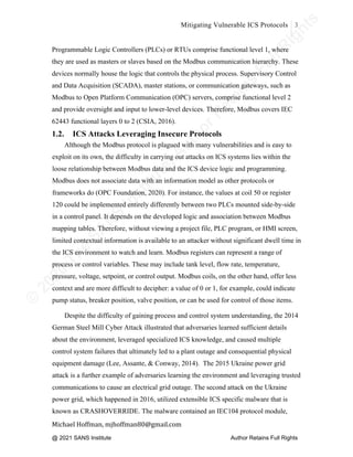 ©
2
0
2
0
T
h
e
S
A
N
S
I
n
s
t
i
t
u
t
e
,
A
u
t
h
o
r
R
e
t
a
i
n
s
F
u
l
l
R
i
g
h
t
s
© 2020 The SANS Institute Author retainsfull rights.
Mitigating Vulnerable ICS Protocols 3
	
Michael	Hoffman,	mjhoffman80@gmail.com	
	 	
Programmable Logic Controllers (PLCs) or RTUs comprise functional level 1, where
they are used as masters or slaves based on the Modbus communication hierarchy. These
devices normally house the logic that controls the physical process. Supervisory Control
and Data Acquisition (SCADA), master stations, or communication gateways, such as
Modbus to Open Platform Communication (OPC) servers, comprise functional level 2
and provide oversight and input to lower-level devices. Therefore, Modbus covers IEC
62443 functional layers 0 to 2 (CSIA, 2016).
1.2. ICS Attacks Leveraging Insecure Protocols
Although the Modbus protocol is plagued with many vulnerabilities and is easy to
exploit on its own, the difficulty in carrying out attacks on ICS systems lies within the
loose relationship between Modbus data and the ICS device logic and programming.
Modbus does not associate data with an information model as other protocols or
frameworks do (OPC Foundation, 2020). For instance, the values at coil 50 or register
120 could be implemented entirely differently between two PLCs mounted side-by-side
in a control panel. It depends on the developed logic and association between Modbus
mapping tables. Therefore, without viewing a project file, PLC program, or HMI screen,
limited contextual information is available to an attacker without significant dwell time in
the ICS environment to watch and learn. Modbus registers can represent a range of
process or control variables. These may include tank level, flow rate, temperature,
pressure, voltage, setpoint, or control output. Modbus coils, on the other hand, offer less
context and are more difficult to decipher: a value of 0 or 1, for example, could indicate
pump status, breaker position, valve position, or can be used for control of those items.
Despite the difficulty of gaining process and control system understanding, the 2014
German Steel Mill Cyber Attack illustrated that adversaries learned sufficient details
about the environment, leveraged specialized ICS knowledge, and caused multiple
control system failures that ultimately led to a plant outage and consequential physical
equipment damage (Lee, Assante, & Conway, 2014). The 2015 Ukraine power grid
attack is a further example of adversaries learning the environment and leveraging trusted
communications to cause an electrical grid outage. The second attack on the Ukraine
power grid, which happened in 2016, utilized extensible ICS specific malware that is
known as CRASHOVERRIDE. The malware contained an IEC104 protocol module,
@ 2021 SANS Institute Author Retains Full Rights
 