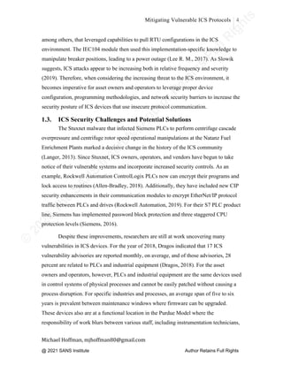 ©
2
0
2
0
T
h
e
S
A
N
S
I
n
s
t
i
t
u
t
e
,
A
u
t
h
o
r
R
e
t
a
i
n
s
F
u
l
l
R
i
g
h
t
s
© 2020 The SANS Institute Author retainsfull rights.
Mitigating Vulnerable ICS Protocols 4
	
Michael	Hoffman,	mjhoffman80@gmail.com	
	 	
among others, that leveraged capabilities to pull RTU configurations in the ICS
environment. The IEC104 module then used this implementation-specific knowledge to
manipulate breaker positions, leading to a power outage (Lee R. M., 2017). As Slowik
suggests, ICS attacks appear to be increasing both in relative frequency and severity
(2019). Therefore, when considering the increasing threat to the ICS environment, it
becomes imperative for asset owners and operators to leverage proper device
configuration, programming methodologies, and network security barriers to increase the
security posture of ICS devices that use insecure protocol communication.
1.3. ICS Security Challenges and Potential Solutions
The Stuxnet malware that infected Siemens PLCs to perform centrifuge cascade
overpressure and centrifuge rotor speed operational manipulations at the Natanz Fuel
Enrichment Plants marked a decisive change in the history of the ICS community
(Langer, 2013). Since Stuxnet, ICS owners, operators, and vendors have begun to take
notice of their vulnerable systems and incorporate increased security controls. As an
example, Rockwell Automation ControlLogix PLCs now can encrypt their programs and
lock access to routines (Allen-Bradley, 2018). Additionally, they have included new CIP
security enhancements in their communication modules to encrypt EtherNet/IP protocol
traffic between PLCs and drives (Rockwell Automation, 2019). For their S7 PLC product
line, Siemens has implemented password block protection and three staggered CPU
protection levels (Siemens, 2016).
Despite these improvements, researchers are still at work uncovering many
vulnerabilities in ICS devices. For the year of 2018, Dragos indicated that 17 ICS
vulnerability advisories are reported monthly, on average, and of those advisories, 28
percent are related to PLCs and industrial equipment (Dragos, 2018). For the asset
owners and operators, however, PLCs and industrial equipment are the same devices used
in control systems of physical processes and cannot be easily patched without causing a
process disruption. For specific industries and processes, an average span of five to six
years is prevalent between maintenance windows where firmware can be upgraded.
These devices also are at a functional location in the Purdue Model where the
responsibility of work blurs between various staff, including instrumentation technicians,
@ 2021 SANS Institute Author Retains Full Rights
 
