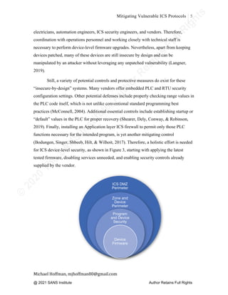 ©
2
0
2
0
T
h
e
S
A
N
S
I
n
s
t
i
t
u
t
e
,
A
u
t
h
o
r
R
e
t
a
i
n
s
F
u
l
l
R
i
g
h
t
s
© 2020 The SANS Institute Author retainsfull rights.
Mitigating Vulnerable ICS Protocols 5
	
Michael	Hoffman,	mjhoffman80@gmail.com	
	 	
electricians, automation engineers, ICS security engineers, and vendors. Therefore,
coordination with operations personnel and working closely with technical staff is
necessary to perform device-level firmware upgrades. Nevertheless, apart from keeping
devices patched, many of these devices are still insecure by design and can be
manipulated by an attacker without leveraging any unpatched vulnerability (Langner,
2019).
Still, a variety of potential controls and protective measures do exist for these
“insecure-by-design” systems. Many vendors offer embedded PLC and RTU security
configuration settings. Other potential defenses include properly checking range values in
the PLC code itself, which is not unlike conventional standard programming best
practices (McConnell, 2004). Additional essential controls include establishing startup or
“default” values in the PLC for proper recovery (Shearer, Dely, Conway, & Robinson,
2019). Finally, installing an Application layer ICS firewall to permit only those PLC
functions necessary for the intended program, is yet another mitigating control
(Bodungen, Singer, Shbeeb, Hilt, & Wilhoit, 2017). Therefore, a holistic effort is needed
for ICS device-level security, as shown in Figure 3, starting with applying the latest
tested firmware, disabling services unneeded, and enabling security controls already
supplied by the vendor.
ICS DMZ
Perimeter
Zone and
Device
Perimeter
Program
and Device
Security
Device
Firmware
@ 2021 SANS Institute Author Retains Full Rights
 