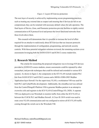 ©
2
0
2
0
T
h
e
S
A
N
S
I
n
s
t
i
t
u
t
e
,
A
u
t
h
o
r
R
e
t
a
i
n
s
F
u
l
l
R
i
g
h
t
s
© 2020 The SANS Institute Author retainsfull rights.
Mitigating Vulnerable ICS Protocols 6
	
Michael	Hoffman,	mjhoffman80@gmail.com	
	 	
Figure 3. Layers ICS device protection
The next layer of security is achieved by implementing secure programming practices,
such as treating any external data as suspect and ensuring that if devices do fail or are
compromised, they can be restarted with necessary default values for safe operation. The
final layers of Device, Zone, and Parameter protection provide facilities to tightly restrict
communication at ICS protocol level and protect the lower functional networks from
those levels above them.
This research will demonstrate that it is possible to increase the level of effort
required for an attacker to maliciously abuse ICS devices that use insecure protocols
through the implementation of configuration, programming, and network security
controls. With these potential mitigation solutions reviewed, the remaining sections cover
assessments leveraging both the SANS ICS515 and ICS612 course student kits.
2. Research Method
The criteria for researching the proposed mitigations was to leverage ICS devices
provided to SANS ICS course students, ensure assessments could be repeated by other
researchers, and provide techniques that could be tailored and extended to various ICS
systems. As shown in figure 2, the components in the ICS VLAN include student PLC
kits from SANS ICS515 and ICS612 courses and a MOXA EDR-G903 Modbus
Application layer firewall. For the supervisory VLAN, a workstation VM was used for
both PLC and CybatiWorks development. Additionally, the ctmodbus tool was utilized
from the ControlThingsIO Platform VM to generate Modbus packets in an attempt to
overwrite coils and registers in the ICS VLAN (ControlThings I/O, 2020). A separate
VM was deployed to run Wireshark to monitor traffic from either the ICS VLAN or
between the CLICK PLC and Modbus firewall. A Cisco IE-3010 switch was used to
route cross-VLAN communication and was configured to mirror all ICS VLAN traffic
coming through the switch out to the Wireshark VM.
@ 2021 SANS Institute Author Retains Full Rights
 