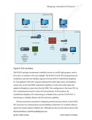 ©
2
0
2
0
T
h
e
S
A
N
S
I
n
s
t
i
t
u
t
e
,
A
u
t
h
o
r
R
e
t
a
i
n
s
F
u
l
l
R
i
g
h
t
s
© 2020 The SANS Institute Author retainsfull rights.
Mitigating Vulnerable ICS Protocols 7
	
Michael	Hoffman,	mjhoffman80@gmail.com	
	 	
Figure 2. ICS Lab Setup
The ICS515 package incorporated a modified version of a traffic light program, used in
the course, to simulate a four-way stoplight. The ICS612 CLICK PLC programming was
modified to read and write Modbus registers from the ICS515 CybatiWorks Raspberry
PI. The updated CLICK PLC program displayed the traffic lights status, the Raspberry
system time on the local HMI, and had the capability to control the traffic lights and
update the Raspberry system time from the HMI. This configuration is like many PLC-to-
PLC communications used in various ICS environments. In this instance, the
CybaitWorks Raspberry PI is functioning as a Modbus Slave, and the CLICK PLC is
functioning as a Modbus Master with full read/write capability.
The first assessment consisted of configuring internal security controls in the CLICK
PLC processor for communication session handling to determine if it would be effective
against the remote attackers Modbus tool. Although this does test the effectiveness of the
@ 2021 SANS Institute Author Retains Full Rights
 