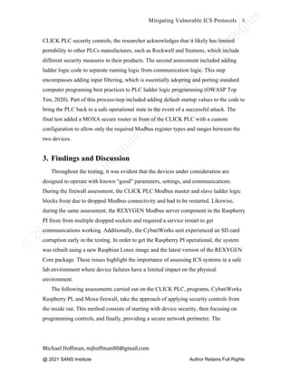 ©
2
0
2
0
T
h
e
S
A
N
S
I
n
s
t
i
t
u
t
e
,
A
u
t
h
o
r
R
e
t
a
i
n
s
F
u
l
l
R
i
g
h
t
s
© 2020 The SANS Institute Author retainsfull rights.
Mitigating Vulnerable ICS Protocols 8
	
Michael	Hoffman,	mjhoffman80@gmail.com	
	 	
CLICK PLC security controls, the researcher acknowledges that it likely has limited
portability to other PLCs manufactures, such as Rockwell and Siemens, which include
different security measures in their products. The second assessment included adding
ladder logic code to separate running logic from communication logic. This step
encompasses adding input filtering, which is essentially adopting and porting standard
computer programing best practices to PLC ladder logic programming (OWASP Top
Ten, 2020). Part of this process/step included adding default startup values to the code to
bring the PLC back to a safe operational state in the event of a successful attack. The
final test added a MOXA secure router in front of the CLICK PLC with a custom
configuration to allow only the required Modbus register types and ranges between the
two devices.
3. Findings and Discussion
Throughout the testing, it was evident that the devices under consideration are
designed to operate with known “good” parameters, settings, and communications.
During the firewall assessment, the CLICK PLC Modbus master and slave ladder logic
blocks froze due to dropped Modbus connectivity and had to be restarted. Likewise,
during the same assessment, the REXYGEN Modbus server component in the Raspberry
PI froze from multiple dropped sockets and required a service restart to get
communications working. Additionally, the CybatiWorks unit experienced an SD card
corruption early in the testing. In order to get the Raspberry PI operational, the system
was rebuilt using a new Raspbian Linux image and the latest version of the REXYGEN
Core package. These issues highlight the importance of assessing ICS systems in a safe
lab environment where device failures have a limited impact on the physical
environment.
The following assessments carried out on the CLICK PLC, programs, CybatiWorks
Raspberry PI, and Moxa firewall, take the approach of applying security controls from
the inside out. This method consists of starting with device security, then focusing on
programming controls, and finally, providing a secure network perimeter. The
@ 2021 SANS Institute Author Retains Full Rights
 