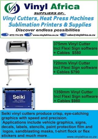 Seiki vinyl cutters produce crisp, eye-catching
graphics with speed and precision.
Applications include vehicle graphics, signs,
decals, labels, stencils, paint protection ﬁlm and
logos, sandblasting masks, t-shirt ﬂock or ﬂex
stickers and much more…
375mm Vinyl Cutter
Incl Flexi Sign software
+ Cables $580
720mm Vinyl Cutter
incl Flexi Sign software
+ Cables $790
1350mm Vinyl Cutter
Incl Flexi Sign software
+ Cables $980
www.vinylafrica.co.zw
 