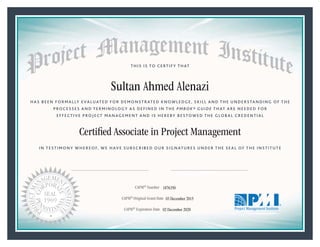 HAS BEEN FORMALLY EVALUATED FOR DEMONSTRATED KNOWLEDGE, SKILL AND THE UNDERSTANDING OF THE
PROCESSES AND TERMINOLOGY AS DEFINED IN THE PMBOK® GUIDE THAT ARE NEEDED FOR
EFFECTIVE PROJECT MANAGEMENT AND IS HEREBY BESTOWED THE GLOBAL CREDENTIAL
THIS IS TO CERTIFY THAT
IN TESTIMONY WHEREOF, WE HAVE SUBSCRIBED OUR SIGNATURES UNDER THE SEAL OF THE INSTITUTE
Certiﬁed Associate in Project Management
CAPM® Number
CAPM® Original Grant Date
CAPM® Expiration Date 02 December 2020
03 December 2015
Sultan Ahmed Alenazi
1876350
 