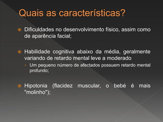  Dificuldades no desenvolvimento físico, assim como
de aparência facial;
 Habilidade cognitiva abaixo da média, geralmente
variando de retardo mental leve a moderado
› Um pequeno número de afectados possuem retardo mental
profundo;
 Hipotonia (flacidez muscular, o bebé é mais
"molinho");
 